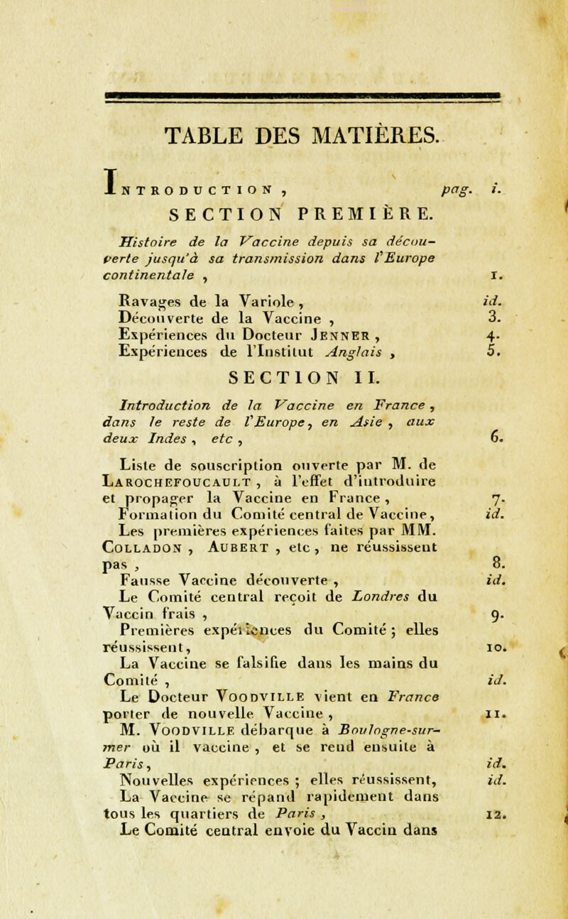 TABLE DES MATIERES. T Introduction , pqg. i. SECTION PREMIÈRE. Histoire de la Vaccine depuis sa décou- verte jusqu'à sa transmission dans VEurope continentale , r. Ravages de la Variole , id. Découverte de la Vaccine , 3. Expériences du Docteur JennEr , 4. Expériences de l'Institut Anglais , 5. SECTION II. Introduction de ta Vaccine en France, dans le reste de VEurope, en Asie , aux deux Indes , etc , 6. Liste de souscription ouverte par M. de Larochefoucaui.t , à l'effet d'introduire et propager la Vaccine en France , 7. Formation du Comité central de Vaccine, id. Les premières expériences faites par MM. Colladon , Aubert , etc , ne réussissent pas , 8. Fausse Vaccine découverte , id. Le Comité central reçoit de Londres du Vaccin frais , 9. Premières expéi Lances du Comité; elles réussissent, 10. La Vaccine se falsifie dans les mains du Comité , id. Le Docteur Voodville vient en France porter de nouvelle Vaccine , 11. M. Voodville débarque à Boulogne-sur- mer où il vaccine , et se rend ensuite à Paris, id. Nouvelles expériences ; elles réussissent, id. La Vaccine se répand rapidement dans tous les quartiers de Paris , 12. Le Comité central envoie du Vaccin dans