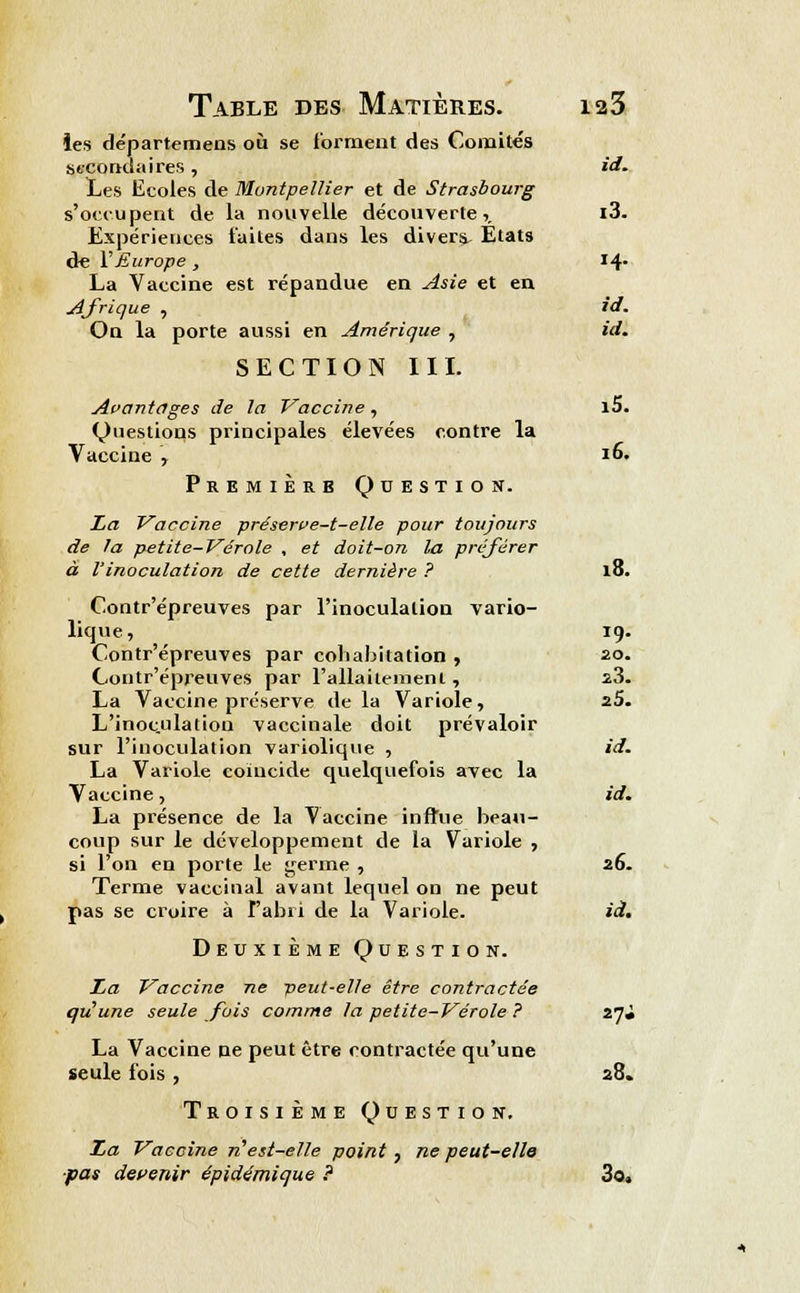 les départemens où se forment des Comités secondaires, i(l. Les Ecoles de Montpellier et de Strasbourg s'occupent de la nouvelle découverte,. i3. Expériences faites dans les divers. Etats de 1Europe , 14- La Vaccine est répandue en Asie et en Afrique , id. On la porte aussi en Amérique , id. SECTION III. Avantages de la Vaccine, l5. Questions principales élevées contre la Vaccine , 16. Premiers Question. La Vaccine préserve-t-elle pour toujours de la petite-Vérole , et doit-on la préférer à l'inoculation de cette dernière ? 18. Contr'épreuves par l'inoculation vario- lique, 19. Contr'épreuves par cohabitation , 20. Contr'épreuves par l'allaitement, s3. La Vaccine préserve delà Variole, 25. L'inoculation vaccinale doit prévaloir sur l'inoculation variolique , id. La Variole coïncide quelquefois avec la Vaccine, id. La présence de la Vaccine influe beau- coup sur le développement de la Variole , si l'on en porte le germe , 26. Terme vaccinal avant lequel on ne peut pas se croire à l'abri de la Variole. id. Deuxième Question. La Vaccine ne peut-elle être contractée qu'une seule fois comme la petite-Vérole ? 27J La Vaccine ne peut être contractée qu'une seule fois , 28. Troisième Question. La Vaccine n'est-elle point, ne peut-elle ■pas devenir épidémique ? 3o.