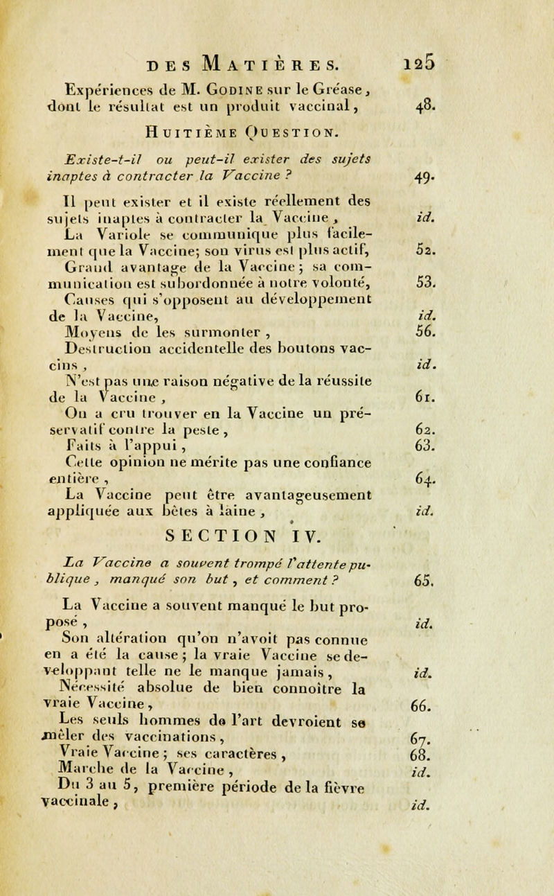 Expériences de M. Godine sur le Gre'ase, dont le résultat est un produit vaccinal, 48. Huitième Question. Existe-t-il ou peut-il exister des sujets inaptes à contracter la Vaccine ? 49. Il peut exister et il existe réellement des sujets inaptes à contracter la_ Vaccine, id. La Variole se communique plus i'acile- menl que la Vaccine; son virus esl plus actif, 52. Grand avantage de la Vaccine; sa com- munication est subordonnée à notre volonté, 53. Causes qui s'opposent au développement de la Vaccine, id. Moyens de les surmonter , 56. Destruction accidentelle des boutons vac- cins , id. N'est pas une raison négative de la réussite de la Vaccine , 61. Ou a cru trouver en la Vaccine un pré- servatif contre la peste, 62. Faits à l'appui , 63. Cette opinion ne mérite pas une confiance entière , 64. La Vaccine peut être avantageusement appliquée aux bêtes à laine , id. SECTION IV. La Vaccine a souvent trompé V attente pu- blique , manqué son but , et comment ? 65. La Vaccine a souvent manqué le but pro- posé , id. Son altération qu'on n'avoit pas connue en a été la cause; la vraie Vacciue se dé- veloppant telle ne le manque jamais, id. Nécessité absolue de bien connaître la vraie Vaccine , 66. Les seuls hommes de l'art devroient se .mêler des vaccinations , 67. Vraie Vaccine; ses caractères , 68. Marche de la Vaccine , id. Du 3 au 5, première période delà fièvre vaccinale, idm