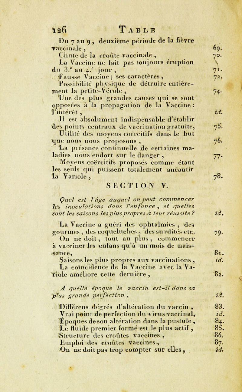 Du 7 au 9 , deuxième période de la fièvre vaccinale, 69. Chute de la croûte vaccinale , 70. La Vaccine ne l'ait pas toujours éruption \ du 3.c an 4.' jour , 71- ^Fausse Vaccine ; ses caractères , 72, Possibilité physique de détruire entière- ment la petite-Vérole , 74. 'Une des plus grandes causes qui se sont opposées à la propagation de la Vaccine : l'intérêt , id. Il est absolument indispensable d'établir des points centraux de vaccination gratuite, j5. Utilité des moyens coércitifs dans le but que nous nous proposons , 76. 'La présence continuelle de certaines ma- ladies nous endort sur le danger , 77. Moyens coërcittfs proposés comme étant les seuls qui puissent totalement anéantir la Variole , 78. SECTION V. Quel est l'âge auquel on peut commencer les inoculations dans l'enfance , et quelles sont les saisons les plus propres à leur réussite? id. La Vaccine a guéri des ophtalmies , des gourmes , des coqueluches , des surdités etc. 79. On ne doit, tout au plus, commencer à vacciner les enfans qu'à un mois de nais- sance, 81. Saisons les plus propres aux vaccinations , id. La coïncidence de la Vaccine avec la Va- riole améliore cette dernière , 82. A quelle époque le vaccin est-il dans sa plus grande perfection , id. Différons dégrés d'altération du vaccin , 83. Vrai point de perfection du virus vaccinal, id. Époques de son altération dans la pustule, 84. Le rluide premier formé est le plus actif, 85. Structure des croûtes vaccines , 86. Emploi des croûtes vaccines , 87. On ne doit pas trop compter sur elles, id.