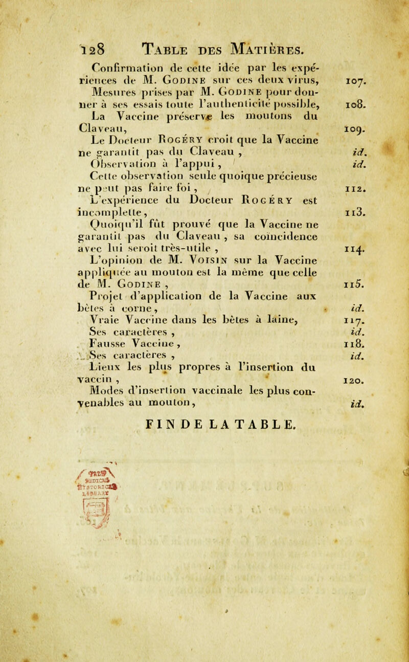 Confirmation de cette idc'e par les expé- riences de M. Godine sur ces deux virus, 107. Mesures prises par M. Godine pourdou- 11er à ses essais toute l'authentifié possible, 108. La Vaccine préserve les moutons du Claveau, 109. Le Docteur Rogéry croit que la Vaccine ne garantit pas du Claveau , id. Observation ù l'appui , id. Celte observation seule quoique précieuse ne plit pas faire foi , 112. L'expérience du Docteur Rogéry est incornplette, it3. Quoiqu'il fût prouvé que la Vaccine ne garantit pas du Claveau, sa coïncidence avec lui seroit très-utile , 114. L'opinion de M. Voisin sur la Vaccine appliquée au mouton est la même que celle de M. Godine , n5. Projet d'application de la Vaccine aux bêles à corne , id. Vraie Vaccine dans les bêles à laine, Il7- Ses caractères , id. Fausse Vaccine, 118. Ses caractères , id. Lieux les plus propres à l'insertion du vaccin , 120. Modes d'insertion vaccinale les plus con- venables au mouton, id, FINDELATABLE. ï