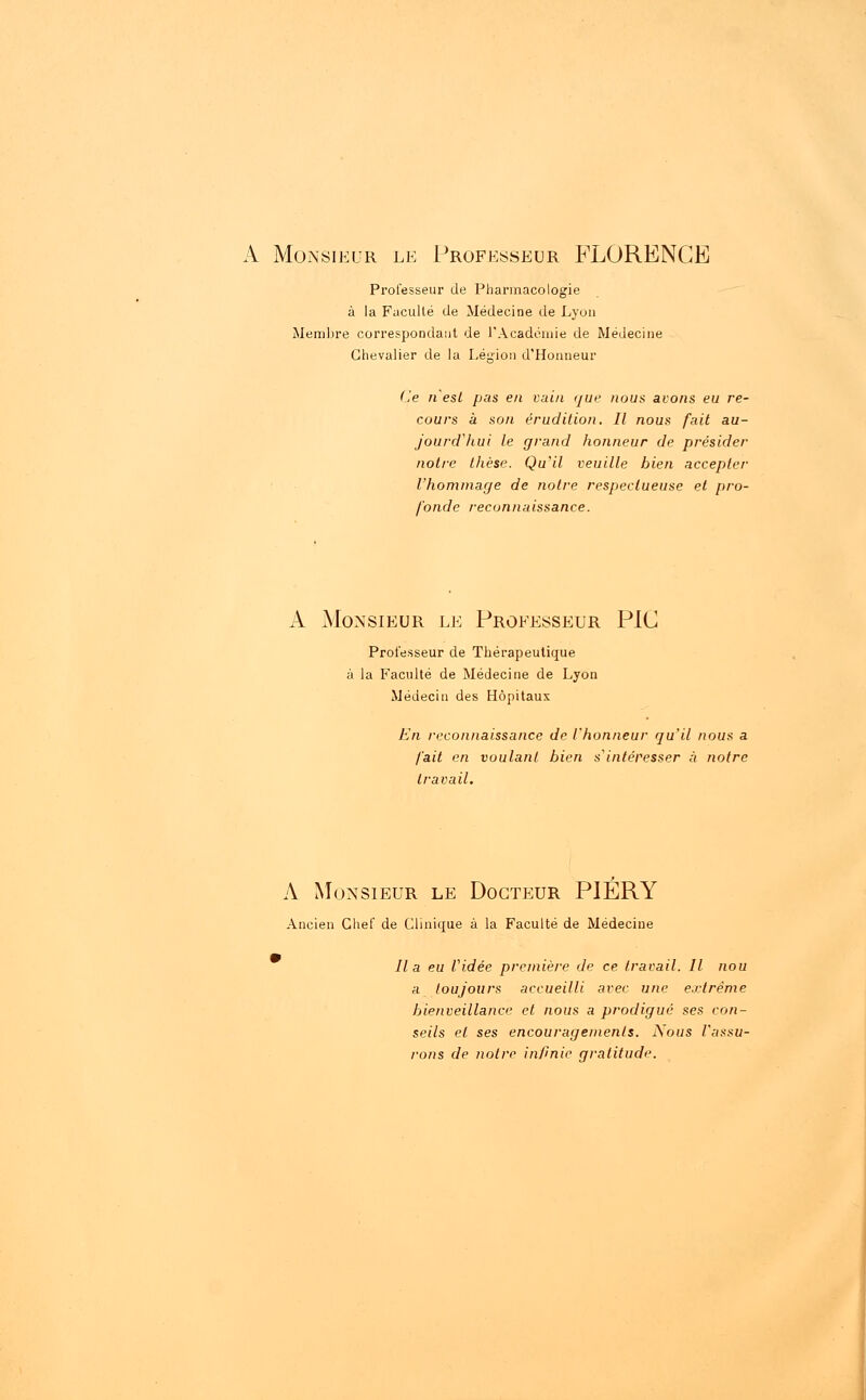 A Monsieur le Professeur FLORENCE Professeur de Pharmacologie à la Faculté de Médecine de Lyon Membre correspondant de l'Académie de Médecine Chevalier de la Légion d'Honneur (le n'est pas en vain que nous avons eu re- cours à son érudition. Il nous fait au- jourd'hui le grand honneur de présider notre thèse. Qu'il veuille bien accepter l'hommage de notre respectueuse et pro- fonde reconnaissance. A Monsieur le Professeur PIC Professeur de Thérapeutique à la Faculté de Médecine de Lyon Médecin des Hôpitaux En reconnaissance de l'honneur qu'il nous a fait en voulant bien s'intéresser à notre travail. A Monsieur le Docteur PIÉRY Ancien Chef de Clinique à la Faculté de Médecine lia eu Vidée première de ce travail. Il nou a toujours accueilli avec une extrême bienveillance et nous a prodigué ses con- seils et ses encouragements. Nous l'assu- rons de notre infinie gratitude.