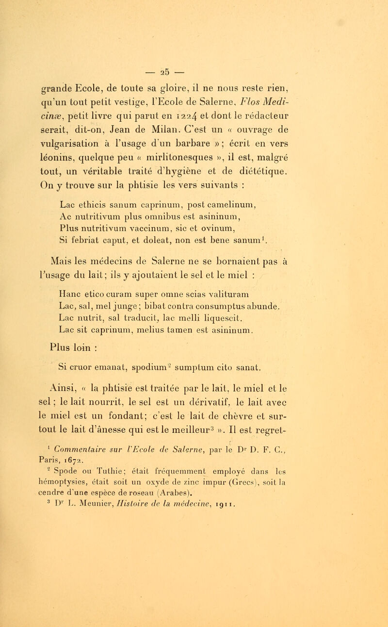 20 grande Ecole, de toute sa gloire, il ne nous reste rien, qu'un tout petit vestige, l'Ecole de Salerne, Flos Mecli- cinœ, petit livre qui parut en 1224 et dont le rédacteur serait, dit-on, Jean de Milan. C'est un « ouvrage de vulgarisation à l'usage d'un barbare » ; écrit en vers léonins, quelque peu « mirlitonesques », il est, malgré tout, un véritable traité d'hygiène et de diététique. On y trouve sur la phtisie les vers suivants : Lac ethicis sanum caprinum, post camelinum, Ac nutritivum plus omnibus est asininum, Plus nutritivum vaccinum, sic et ovinum, Si febriat caput, et doleat, non est bene sanum1. Mais les médecins de Salerne ne se bornaient pas à l'usage du lait; ils y ajoutaient le sel et le miel : Hanc etico curam super omne scias valituram Lac, sal, mel junge ; bibat contra consumptus abunde. Lac nutrit, sal traducit, lac melli liquescit. Lac sit caprinum, melius tamen est asininum. Plus loin : Si cruor émanât, spodium2 sumptum cito sanat. Ainsi, « la phtisie est traitée par le lait, le miel et le sel ; le lait nourrit, le sel est un dérivatif, le lait avec le miel est un fondant; c'est le lait de chèvre et sur- tout le lait d'ânesse qui est le meilleur3 ». Il est regret- 1 Commentaire sur VEcole de Salerne, par le Dr D. F. G., Paris, 1672. 2 Spode ou Tuthie; était fréquemment employé dans les hémoptysies, était soit un oxyde de zinc impur (Grecs), soit la cendre d'une espèce de roseau (Arabes). 3 Dr L. Meunier, Histoire de la médecine, 1911.