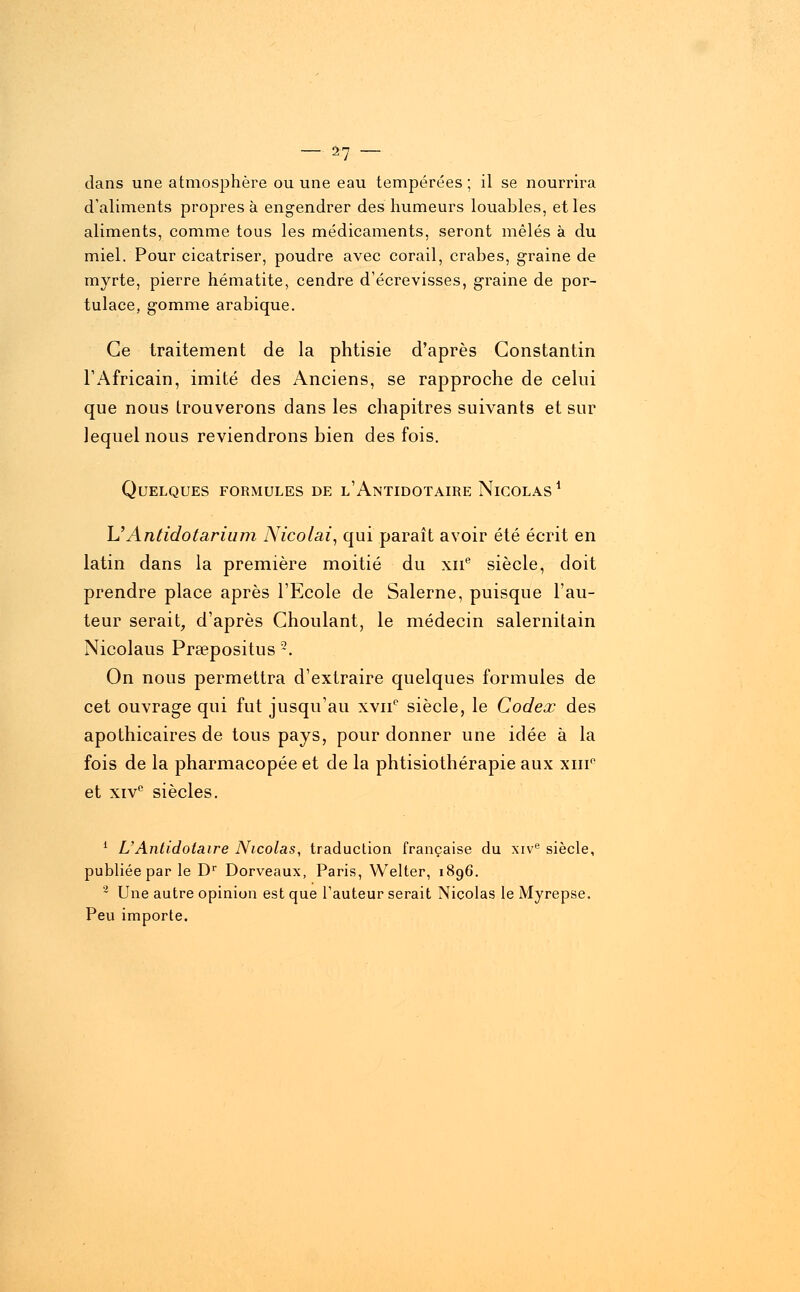 dans une atmosphère ou une eau tempérées; il se nourrira d'aliments propres à engendrer des humeurs louables, et les aliments, comme tous les médicaments, seront mêlés à du miel. Pour cicatriser, poudre avec corail, crabes, graine de myrte, pierre hématite, cendre d'écrevisses, graine de por- tulace, gomme arabique. Ce traitement de la phtisie d'après Constantin l'Africain, imité des Anciens, se rapproche de celui que nous trouverons dans les chapitres suivants et sur lequel nous reviendrons bien des fois. Quelques formules de l'Antidotaire Nicolas1 L''Antidotarium Nicolai, qui paraît avoir été écrit en latin dans la première moitié du xne siècle, doit prendre place après l'Ecole de Salerne, puisque l'au- teur serait, d'après Ghoulant, le médecin salernitain Nicolaus Prsepositus 2. On nous permettra d'extraire quelques formules de cet ouvrage qui fut jusqu'au xvn° siècle, le Codex des apothicaires de tous pays, pour donner une idée à la fois de la pharmacopée et de la phtisiothérapie aux xmP et xivc siècles. 1 L'Antidotaire Nicolas, traduction française du xive siècle, publiée par le Dr Dorveaux, Paris, Welter, 1896. 2 Une autre opinion est que l'auteur serait Nicolas le Myrepse. Peu importe.