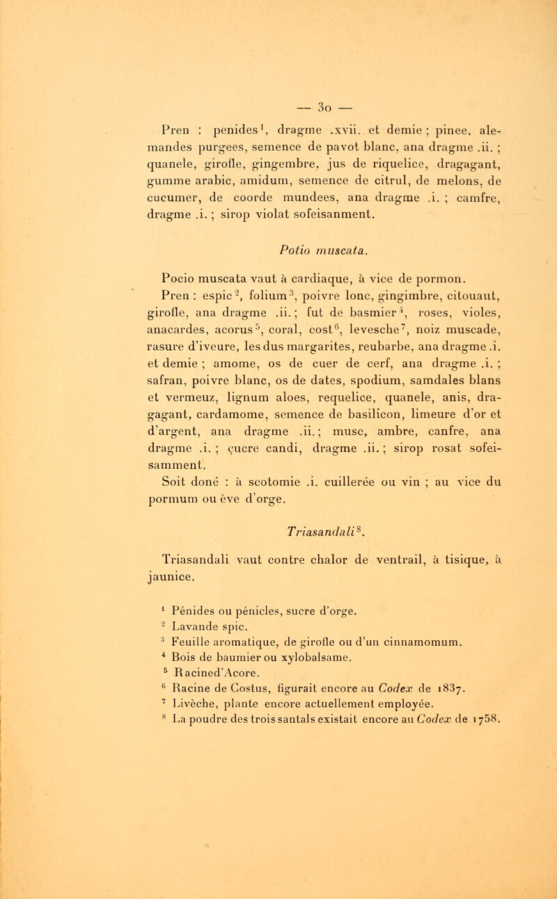 Pren : penides1, drag-me .xvii. et demie; pinee, ale- mandes purgées, semence de pavot blanc, ana dragme .ii. ; quanele, girofle, gingembre^ jus de riquelice, dragagant, gumme arabic, amidum, semence de citrul, de melons, de cucumer, de coorde mundees, ana dragrne .i. ; camfre, dragme .i. ; sirop violât sofeisanment. Potio muscata. Pocio muscata vaut à cardiaque, à vice de pormon. Pren : espic'2, folium3, poivre lonc, gingimbre, citouaut, girofle, ana dragrne .ii. ; fut de basmier4, roses, violes, anacardes, acorus5, coral, cost6, levesche7, noiz muscade, rasure d'iveure, les dus margarites, reubarbe, ana dragme .i. et demie ; amome, os de cuer de cerf, ana dragrne .i. ; safran, poivre blanc, os de dates, spodium, samdales blans et vermeuz, lignum aloes, requelice, quanele, anis, dra- gagant, cardamome, semence de basilicon, limeure d'or et d'argent, ana dragme .ii. ; musc, ambre, canfre, ana dragme .i. ; çucre candi, dragme .ii. ; sirop rosat sofei- samment. Soit doné : à scotomie .i. cuillerée ou vin ; au vice du pormum ou ève d'orge. Triasandalis. Triasandali vaut contre chalor de ventrail, à tisique, à jaunice. 1 Pénides ou pénicles, sucre d'orge. 2 Lavande spic. 3 Feuille aromatique, de girofle ou d'un cinnamomum. 4 Bois de baumierou xylobalsame. 5 Racined'Acore. 6 Racine de Gostus, figurait encore au Codex de 1837. 7 Livèche, plante encore actuellement employée. s La poudre des trois santals existait encore au Codex de 1758.