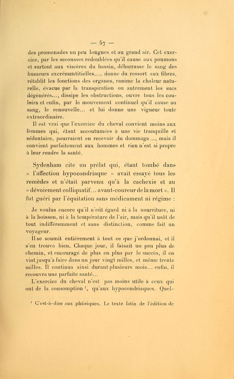 des promenades un peu longues et au grand air. Cet exer- cice, par les secousses redoublées qu'il cause aux poumons et surtout aux viscères du bassin, débarrasse le sang des humeurs excrémentitielles..., donne du ressort aux fibres, rétablit les fonctions des organes, ranime la chaleur natu- relle, évacue par la transpiration ou autrement les sucs dégénérés..., dissipe les obstructions, ouvre tous les cou- loirs et enfin, par le mouvement continuel qu'il cause au sang, le renouvelle... et lui donne une vigueur toute extraordinaire. Il est vrai que l'exercice du cheval convient moins aux femmes qui, étant accoutumées à une vie tranquille et sédentaire, pourraient en recevoir du dommage,.., mais il convient parfaitement aux hommes et rien n'est si propre à leur rendre la santé. Sydenham cite un prélat qui, étant tombé dans «. l'affection hypocondriaque » avait essayé tous les remèdes et n'était parvenu qu'à la cachexie et au « dévoiement colliquatif... avant-coureur de la mort ». Il fut guéri par l'équitation sans médicament ni régime : Je voulus encore qu'il n'eût égard ni à la nourriture, ni à la boisson, ni à la température de l'air, mais qu'il usât de tout indifféremment et sans distinction, comme fait un voyageur. Use soumit entièrement à tout ce que j'ordonnai, et il s'en trouva bien. Chaque jour, il faisait un peu plus de chemin, et encouragé de plus en plus par le succès, il en vint jusqu'à faire dans un jour vingt milles, et même trente milles. Il continua ainsi durant plusieurs mois... enfin, il recouvra une parfaite santé... L'exercice du cheval n'est pas moins utile à ceux qui ont de la consomption !, qu'aux hypocondriaques. Quel- 1 G'est-à-dire aux phtisiques. Le texte latin de l'édition de