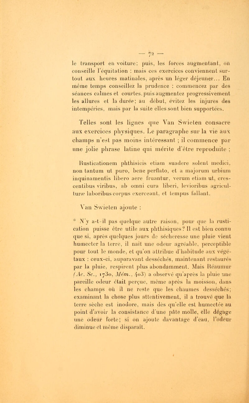 — f)1 — le transport en voiture; puis, les forces augmentant, on conseille l'équitation : mais ces exercices conviennent sur- tout aux heures matinales, après un léger déjeuner... En même temps conseillez la prudence : commencez par des séances calmes et courtes, puis augmentez progressivement les allures et la durée; au début, évitez les injures des intempéries, mais par la suite elles sont bien supportées. Telles sont les lignes que Van Swielen consacre aux exercices physiques. Le paragraphe sur la vie aux champs n'est pas moins intéressant ; il commence par une jolie phrase latine qui mérite d'être reproduite ; Rusticationem phthisicis etiam suadere soient medici, non tantum ut puro, bene perflato, et a majorum urbium inquinamentis libero aère fruantur, verum etiam ut, cres- centibus viribus, ab omni cura liberi, levioribus agricul- tura? laboribus corpus exerceant, et tempus fallant. Van Swieten ajoute : * N'y a-t-il pas quelque autre raison, pour que la rusti- cation puisse être utile aux phthisiques? Il est bien connu que si, après quelques jours de sécheresse une pluie vient humecter la terre, il naît une odeur agréable, perceptible pour tout le monde, et qu'on attribue d'habitude aux végé- taux : ceux-ci, auparavant desséchés, maintenant restaurés par la pluie, respirent plus abondamment. Mais Réaumur (Ac. Se, 1730, Mém., 4o3) a observé qu'après la pluie une pareille odeur était perçue, même après la moisson, dans les champs où il ne reste que les chaumes desséchés; examinant la chose plus attentivement, il a trouvé que la terre sèche est inodore, mais dès qu'elle est humectée au point d'avoir la consistance d'une pâte molle, elle dégage une odeur forte; si on ajoute davantage d'eau, l'odeur diminue et même disparaît.