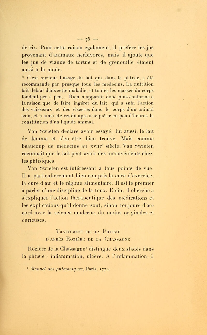 - 75- de riz. Pour cette raison également, il préfère les jus provenant d'animaux herbivores, mais il ajoute que les jus de viande de tortue et de grenouille étaient aussi à la mode. * C'est surtout l'usage du lait qui, dans la phtisie, a été recommandé par presque tous les médecins. La nutrition fait défaut dans cette maladie, et toutes les masses du corps fondent peu à peu... Rien n'apparaît donc plus conforme à la raison que de faire ingérer du lait, qui a subi l'action des vaisseaux et des viscères dans le corps d'un animal sain, et a ainsi été rendu apte à acquérir en peu d'heures la constitution d'un liquide animal. Van Swieten déclare avoir essayé, lui aussi, le lait de femme et s'en être bien trouvé. Mais comme beaucoup de médecins au xvme siècle, Van Swieten reconnaît que le lait peut avoir des inconvénients chez les phtisiques. Van Swieten est intéressant à tous points de vue. Il a particulièrement bien compris la cure d'exercice, la cure d'air et le régime alimentaire. Il est le premier à parler d'une discipline de la toux. Enlîn, il cherche à s'expliquer l'action thérapeutique des médications et les explications qu'il donne sont, sinon toujours d'ac- cord avec la science moderne, du moins originales et curieuses. Traitement de la Phtisie d'après Rozière de la Chassagne Rozière de la Chassagne1 distingue deux stades dans la phtisie : inflammation, ulcère. A l'inflammation, il 1 Manuel des pulmoniques, Paris, 1770.