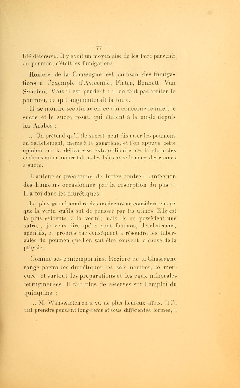 lité détersive. Il y avoit un moyen aisé de les faire parvenir au poumon, c'étoit les fumigations. Rozière de la Ghassagne est partisan des fumiga- tions à l'exemple d'Avicenne, Flater, Bennelt, Van Swieten. Mais il est prudent : il ne faut pas irriter le poumon, ce qui augmenterait la toux. Il se montre sceptique en ce qui concerne le miel, le sucre et le sucre rosat, qui étaient à la mode depuis les Arabes : ... On prétend qu'il (le sucre) peut disposer les poumons au relâchement, même à la gangrène, et l'on appuyé cette opinion sur la délicatesse extraordinaire de la chair des cochons qu'on nourrit dans les Isles avec le marc des cannes à sucre. L'auteur se préoccupe de lutter contre « l'infection des humeurs occasionnée par la résorption du pus ». Il a foi dans les diurétiques : Le plus grand nombre des médecins ne considère en eux que la vertu qu'ils ont de pousser par les urines. Elle est la plus évidente, à la vérité ; mais ils en possèdent une autre... je veux dire qu'ils sont fondans, désobstruans, apéritifs, et propres par conséquent à résoudre les tuber- cules du poumon que l'on sait être souvent la cause de la pthy sie. Comme ses contemporains, Rozière de la Ghassagne range parmi les diurétiques les sels neutres, le mer- cure, et surtout les préparations et les eaux minérales ferrugineuses. Il fait plus de réserves sur l'emploi du quinquina : ... M. Wanswieten en a vu de plus heureux effets. Il l'a fait prendre pendant long-tems et sous différentes formes, à