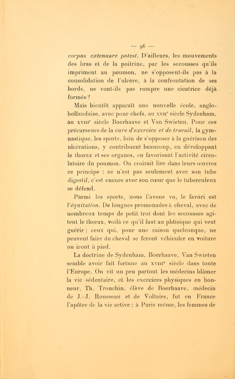 - 96- corpus eoctenuare potest. D'ailleurs, les mouvements des bras et de la poitrine, par les secousses qu'ils impriment au poumon, ne s'opposent-ils pas à la consolidation de l'ulcère, à la confrontation de ses bords, ne vont-ils pas rompre une cicatrice déjà formée ? Mais bientôt apparaît une nouvelle école, anglo- hollandaise^ avec pour chefs, au xvne siècle Sydenham, au xviii0 siècle Boerhaave et Van Swieten. Pour ces précurseurs de la cure d'exercice et de travail, la gym- nastique, les sports, loin de s'opposer à la guérison des ulcérations, y contribuent beaucoup, en développant le thorax et ses organes, en favorisant l'activité circu- latoire du poumon. On croirait lire dans leurs œuvres ce principe : ce n'est pas seulement avec son tube digestif, c'est encore avec son cœur que le tuberculeux se défend. Parmi les sports, nous l'avons vu, le favori est Véquitation. De longues promenades à cheval, avec de nombreux temps de petit trot dont les secousses agi- tent le thorax, voilà ce qu'il faut au phtisique qui veut guérir ; ceux qui, pour une raison quelconque, ne peuvent faire du cheval se feront véhiculer en voiture ou iront à pied. La doctrine de Sydenham, Boerhaave, Van Swieten semble avoir fait fortune au xvme siècle dans toute l'Europe. On vit un peu partout les médecins blâmer la vie sédentaire, et les exercices physiques en hon- neur. Th. Tronchin, élève de Boerhaave, médecin de J.-J. Rousseau et de Voltaire, fut en France l'apôtre de la vie active ; à Paris même, les femmes de