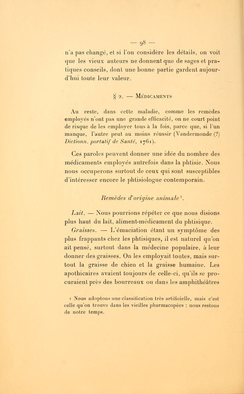 -9«- n'a pas changé, et si l'on considère les détails, on voit que les vieux auteurs ne donnent que de sages et pra- tiques conseils, dont une bonne partie gardent aujour- d'hui toute leur valeur. § 2. — Médicaments Au reste, dans cette maladie, comme les remèdes employés n'ont pas une grande efficacité, on ne court point de risque de les employer tous à la fois, parce que, si l'un manque, l'autre peut au moins réussir (Vandermonde (?) Dictionn. portatif de Santé, 1761). Ces paroles peuvent donner une idée du nombre des médicaments employés autrefois dans la phtisie. Nous nous occuperons surtout de ceux qui sont susceptibles d'intéresser encore le phtisiologue contemporain. Remèdes d'origine animale*. Lait. — Nous pourrions répéter ce que nous disions plus haut du lait, aliment-médicament du phtisique. Graisses. — L'émaciation étant un symptôme des plus frappants chez les phtisiques, il est naturel qu'on ait pensé, surtout dans la médecine populaire, à leur donner des graisses. On les employait toutes, mais sur- tout la graisse de chien et la graisse humaine. Les apothicaires avaient toujours de celle-ci, qu'ils se pro- curaient près des bourreaux ou dans les amphithéâtres 1 Nous adoptons une classification très artificielle, mais c'est celle qu'on trouve dans les vieilles pharmacopées : nous restons de notre temps.