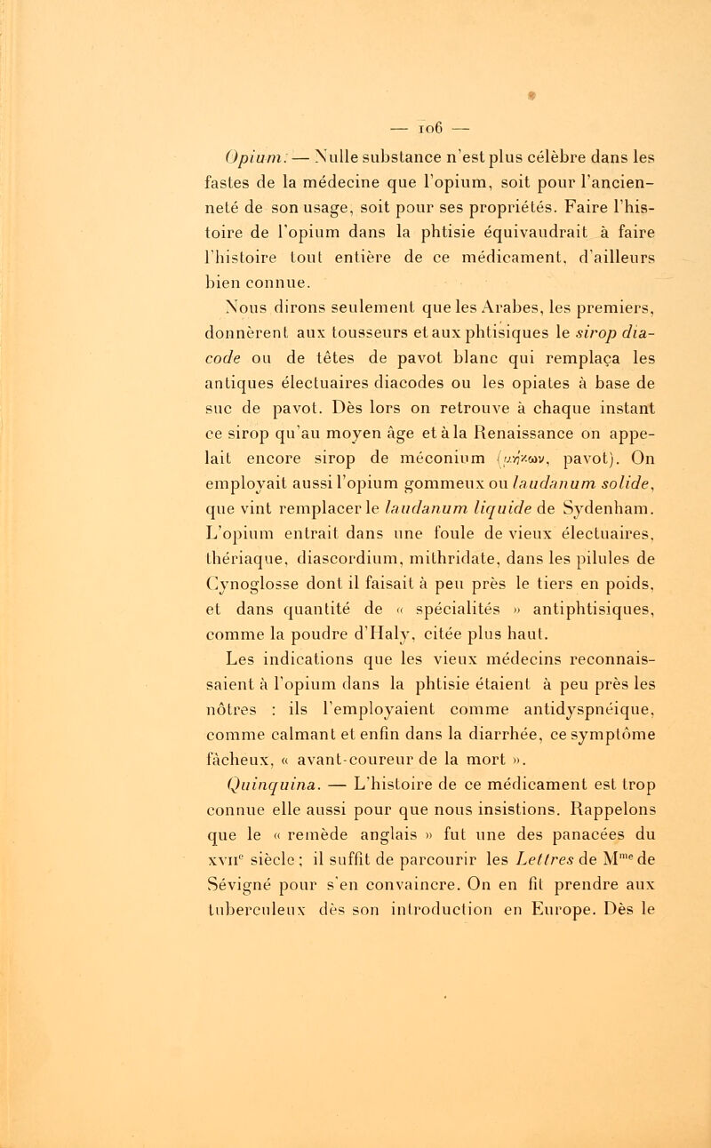 Opium: ■— Nulle substance n'est plus célèbre dans les fastes de la médecine que l'opium, soit pour l'ancien- neté de son usage, soit pour ses propriétés. Faire l'his- toire de l'opium dans la phtisie équivaudrait à faire l'histoire tout entière de ce médicament, d'ailleurs bien connue. Nous dirons seulement que les Arabes, les premiers, donnèrent aux tousseurs et aux phtisiques le sirop dia- code ou de têtes de pavot blanc qui remplaça les antiques électuaires diacodes ou les opiates à base de suc de pavot. Dès lors on retrouve à chaque instant ce sirop qu'au moyen âge et à la Renaissance on appe- lait encore sirop de méconium {utf'xwv, pavot). On employait aussi l'opium gorameux ou laudanum solide, que vint remplacer le laudanum liquide de Sydenham. L'opium entrait dans une foule de vieux électuaires, thériaque, diascordium, mithridate, dans les pilules de Cynoglosse dont il faisait à peu près le tiers en poids, et dans quantité de « spécialités » antiphtisiques, comme la poudre d'Haly, citée plus haut. Les indications que les vieux médecins reconnais- saient à l'opium dans la phtisie étaient à peu près les nôtres : ils l'employaient comme antidyspnéique, comme calmant et enfin dans la diarrhée, ce symptôme fâcheux, « avant-coureur de la mort ». Quinquina. — L'histoire de ce médicament est trop connue elle aussi pour que nous insistions. Rappelons que le « remède anglais » fut une des panacées du xvii0 siècle ; il suffît de parcourir les Lettres de Mmede Sévigné pour s'en convaincre. On en fit prendre aux tuberculeux dès son introduction en Europe. Dès le