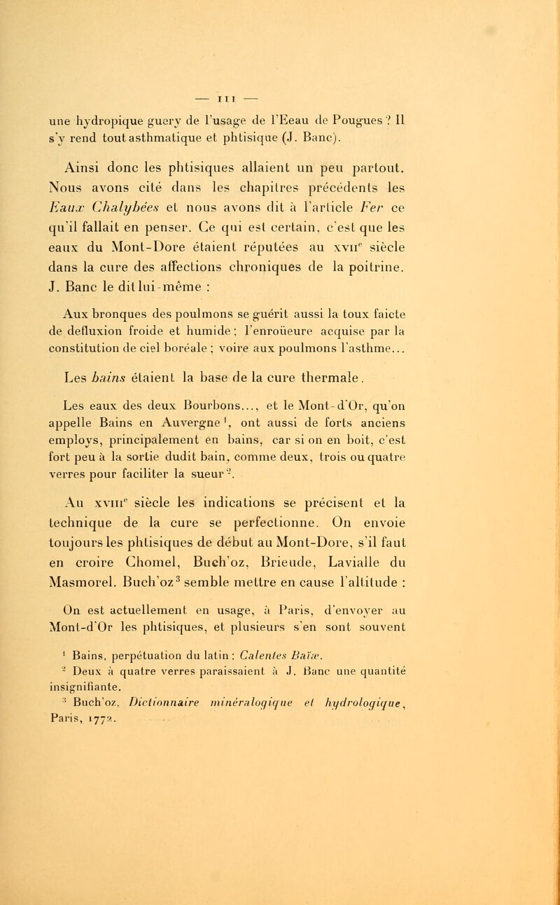 une hydropique guery de l'usage de l'Eeau de Pougues ? Il s'y rend tout asthmatique et phtisique (J. Banc). Ainsi donc les phtisiques allaient un peu partout. Nous avons cité dans les chapitres précédents les Eaux Chalybées et nous avons dit à l'article Fer ce qu'il fallait en penser. Ce qui est certain, c'est que les eaux du Mont-Dore étaient réputées au xvne siècle dans la cure des affections chroniques de la poitrine. J. Banc le dit lui-même : Aux bronques des poulmons se guérit aussi la toux faicte de defluxion froide et humide ; l'enroûeure acquise par la constitution de ciel boréale ; voire aux poulmons l'asthme... Les bains étaient la base de la cure thermale. Les eaux des deux Bourbons..., et le Mont-d'Or, qu'on appelle Bains en Auvergne ', ont aussi de forts anciens employs, principalement en bains, car si on en boit, c'est fort peu à la sortie dudit bain, comme deux, trois ou quatre verres pour faciliter la sueur2. Au xviii0 siècle les indications se précisent et la technique de la cure se perfectionne. On envoie toujours les phtisiques de début au Mont-Dore, s'il faut en croire Ghomel, Buchoz, Brieude, Lavialle du Masmorel. Buchoz3 semble mettre en cause l'altitude : On est actuellement en usage, à Paris, d'envoyer au Mont-d'Or les phtisiques, et plusieurs s'en sont souvent 1 Bains, perpétuation du latin: Calentes Batte. 2 Deux à quatre verres paraissaient à J. Banc une quantité insignifiante. 3 Buch'oz, Dictionnaire minêraloqique el hydrologique, Paris, 1772. - ■--