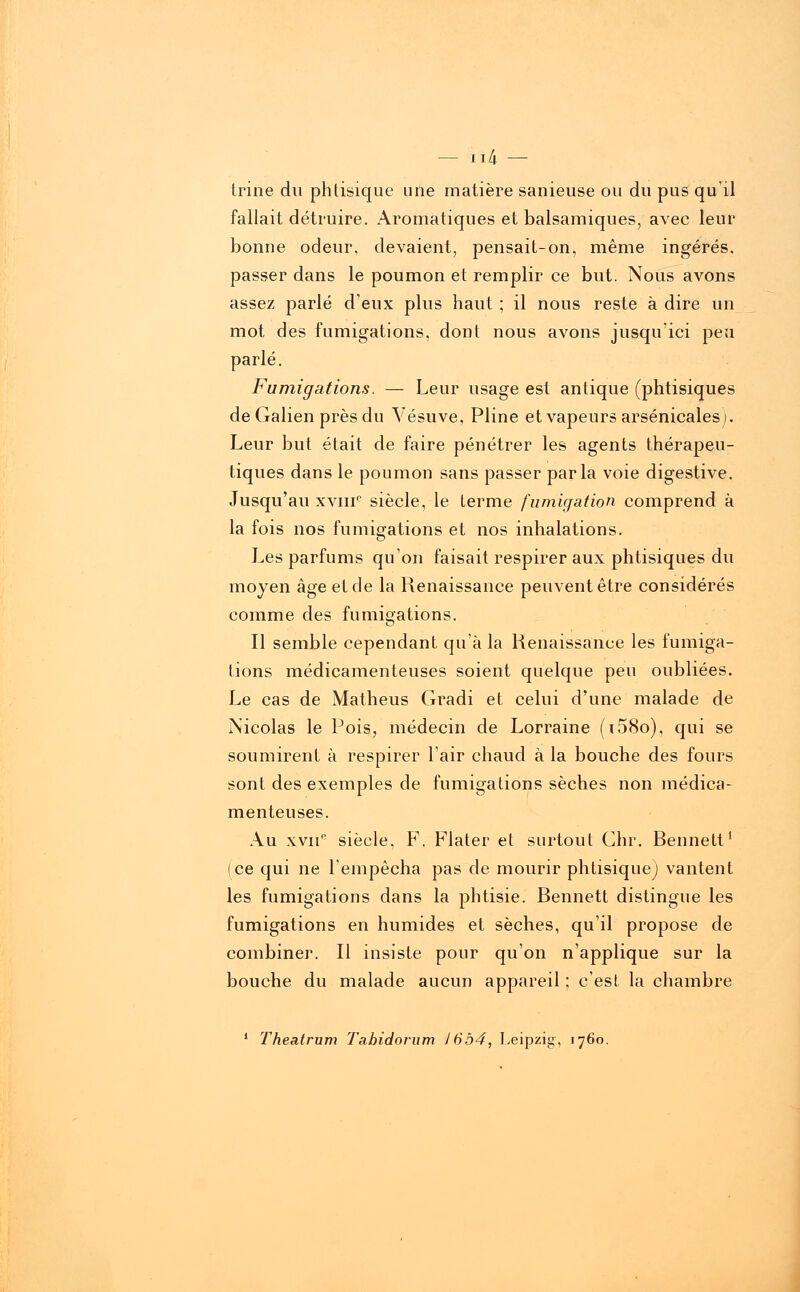 trine du phtisique uile matière sanieuse ou du pus qu'il fallait détruire. Aromatiques et balsamiques, avec leur bonne odeur, devaient, pensait-on, même ingérés, passer dans le poumon et remplir ce but. Nous avons assez parlé deux plus haut ; il nous reste à dire un mot des fumigations, dont nous avons jusqu'ici peu parlé. Fumigations. — Leur usage est antique (phtisiques de Galien près du Vésuve, Pline et vapeurs arsenicales). Leur but était de faire pénétrer les agents thérapeu- tiques dans le poumon sans passer parla voie digestive. Jusqu'au xvmc siècle, le terme fumigation comprend à la fois nos fumigations et nos inhalations. Les parfums qu'on faisait respirer aux phtisiques du moyen âge et de la Renaissance peuvent être considérés comme des fumigations. Il semble cependant qu'à la Renaissance les fumiga- tions médicamenteuses soient quelque peu oubliées. Le cas de Matheus Gradi et celui d'une malade de Nicolas le Pois, médecin de Lorraine (i58o), qui se soumirent à respirer l'air chaud à la bouche des fours sont des exemples de fumigations sèches non médica- menteuses. Au xvne siècle, F, Flater et surtout Chr. Bennett1 (ce qui ne l'empêcha pas de mourir phtisique) vantent les fumigations dans la phtisie. Bennett distingue les fumigations en humides et sèches, qu'il propose de combiner. Il insiste pour qu'on n'applique sur la bouche du malade aucun appareil ; c'est la chambre 1 Theatrum Tabidorum 1654, Leipzig, 1760.