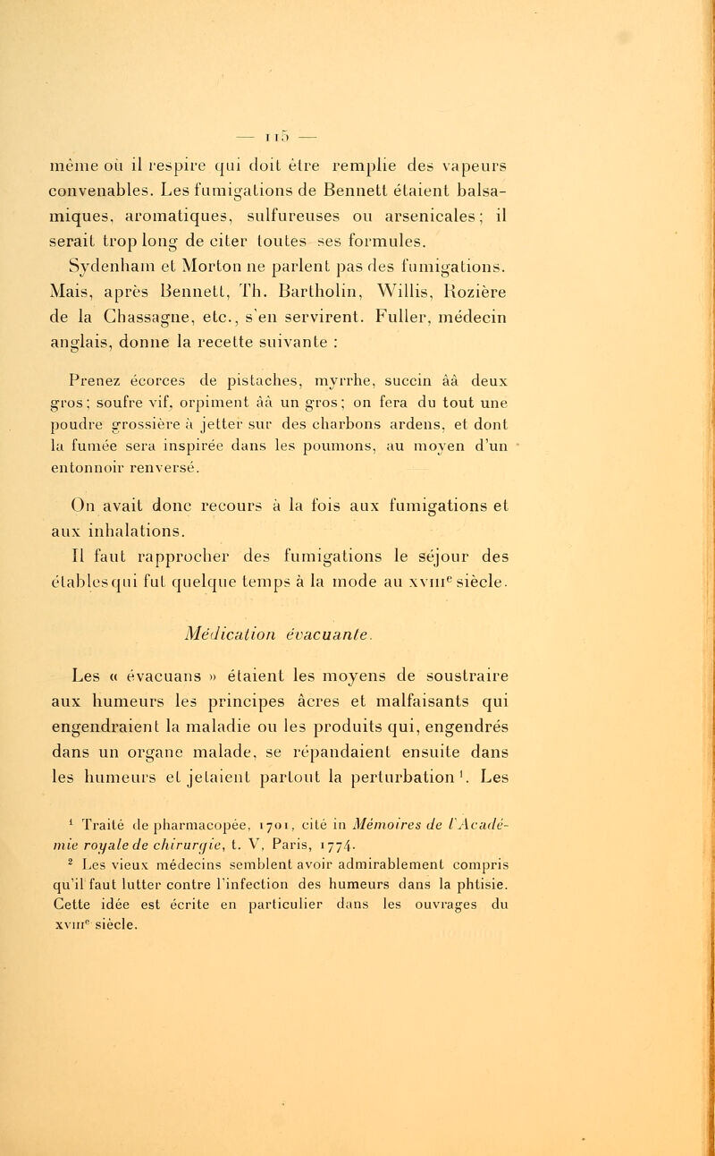 même où il respire qui doit être remplie des vapeurs convenables. Les fumigations de Bennett étaient balsa- iniques, aromatiques, sulfureuses ou arsenicales; il serait trop long de citer toutes ses formules. Sydenham et Morton ne parlent pas des fumigations. Mais, après Bennett, Th. Bartholin, Willis, Kozière de la Ghassagne, etc., s'en servirent. Fuller, médecin anglais, donne la recette suivante : Prenez écorces de pistaches, myrrhe, succin ââ deux gros; soufre vif, orpiment âà un gros; on fera du tout une poudre grossière à jetter sur des charbons ardens, et dont la fumée sera inspirée dans les poumons, au moyen d'un entonnoir renversé. On avait donc recours à la fois aux fumigations et aux inhalations. Il faut rapprocher des fumigations le séjour des établesqui fut quelque temps à la mode au xvnie siècle. Médication évacuante. Les « évacuans » étaient les moyens de soustraire aux humeurs les principes acres et malfaisants qui engendraient la maladie ou les produits qui, engendrés dans un organe malade, se répandaient ensuite dans les humeurs et jetaient partout la perturbation1. Les 1 Traité de pharmacopée, 1701, cité in Mémoires de l'Acadé- mie royale de chirurgie, t. V, Paris, 1774- 2 Les vieux médecins semblent avoir admirablement compris qu'il faut lutter contre l'infection des humeurs dans la phtisie. Cette idée est écrite en particulier dans les ouvrages du xvme siècle.