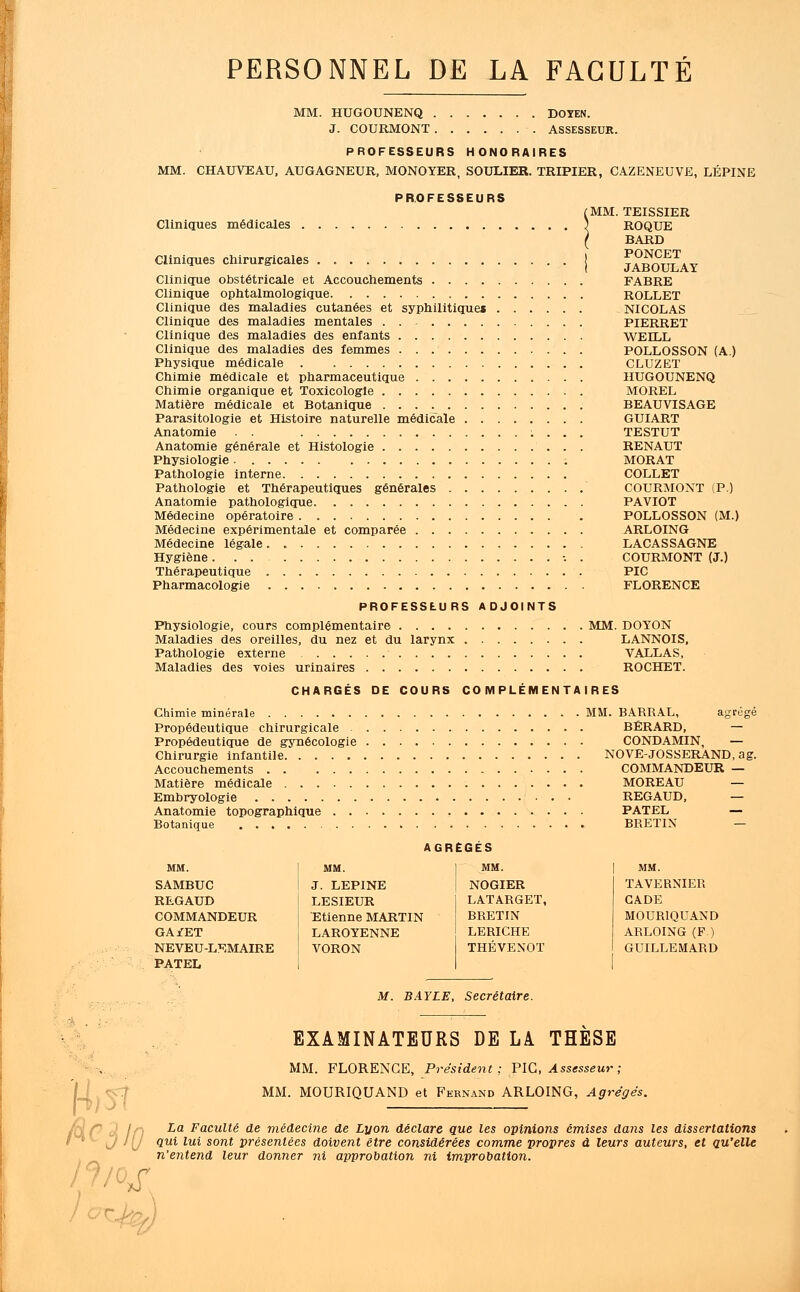 PERSONNEL DE LA FACULTÉ MM. HUGOUNENQ DOYEN. J. COURMONT ASSESSEUR. PROFESSEURS HONORAIRES MM. CHAUVEAU, AUGAGNEUR, MONOYER, SOULIER. TRIPIER, CAZENEUVE, LÉPINE PROFESSEURS Cliniques médicales MM. Cliniques chirurgicales Clinique obstétricale et Accouchements .... Clinique ophtalmologique Clinique des maladies cutanées et syphilitiques Clinique des maladies mentales ...... Clinique des maladies des enfants Clinique des maladies des femmes Physique médicale Chimie médicale et pharmaceutique Chimie organique et Toxicologie Matière médicale et Botanique Parasitologie et Histoire naturelle médicale . . Anatomie . . Anatomie générale et Histologie Physiologie Pathologie interne Pathologie et Thérapeutiques générales . . . Anatomie pathologique Médecine opératoire Médecine expérimentale et comparée Médecine légale Hygiène. . . Thérapeutique Pharmacologie TEISSIER ROQUE BARD PONCET JABOULAY FABRE ROLLET NICOLAS PIERRET WEILL POLLOSSON (A.) CLUZET HUGOUNENQ MOREL BEAUVISAGE GUIART TESTUT RENAUT MORAT COLLET COURMONT (P.) PAVIOT POLLOSSON (M.) ARLOING LACASSAGNE COURMONT (J.) PIC FLORENCE PROFESSEURS ADJOINTS Physiologie, cours complémentaire MM. DOYON Maladies des oreilles, du nez et du larynx LANNOIS, Pathologie externe VALLAS, Maladies des voies urinaires ROCHET. CHARGÉS DE COURS COMPLÉMENTAIRES Chimie minérale MM. BARRAL, Propédeutique chirurgicale . Propédeutique de gynécologie Chirurgie infantile Accouchements Matière médicale Embryologie Anatomie topographique . . Botanique AGRÉGÉS MM. MM. MM. SAMBUC J. LEPINE NOGIER REGAUD LESIEUR LATARGET, COMMANDEUR Etienne MARTIN BRETIN G A/ET LAROYENNE LERICHE NEVEU-LEMAIRE VORON THEVENOT PATEL BERARD, — CONDAMIN, — NOVE-JOSSERAND, ag. COMMANDEUR — MOREAU — REGAUD, — PATEL — BRETIN — MM. TAVERNIER CADE MOUR1QUAND ARLOING (F.) GUILLEMARD M. BAYLE, Secrétaire. fie EXAMINATEURS DE LA THESE MM. FLORENCE, Président ; PIC, Assesseur ; MM. MOURIQUAND et Fernand ARLOING, Agrégés. La Faculté de médecine de Lyon déclare que les opinions émises dans les dissertations qui lui sont présentées doivent être considérées comme propres à leurs auteurs, et qu'elle n'entend leur donner 7ii approbation ni improbation.