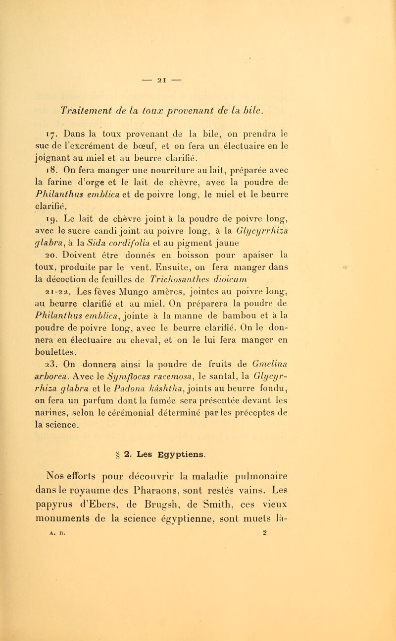 Traitement de la toux provenant de la bile. 17. Dans la toux provenant de la bile, on prendra le suc de l'excrément de bœuf, et on fera un électuaire en le joignant au miel et au beurre clarifié. 18. On fera manger une nourriture au lait, préparée avec la farine d'orge et le lait de chèvre, avec la poudre de Philanthus emblica et de poivre long-, le miel et le beurre clarifié. 19. Le lait de chèvre joint à la poudre de poivre long, avec le sucre candi joint au poivre long, à la Glycyrrhiza glabra, à la Sida cordifolia et au pigment jaune 20. Doivent être donnés en boisson pour apaiser la toux, produite par le vent. Ensuite, on fera manger dans la décoction de feuilles de Trichosanthes dioicum 21-22. Les fèves Mungo amères, jointes au poivre long, au beurre clarifié et au miel. On préparera la poudre de Philanthus emblica, jointe à la manne de bambou et à la poudre de poivre long, avec le beurre clarifié. On le don- nera en électuaire au cheval, et on le lui fera manger en boulettes. 23. On donnera ainsi la poudre de fruits de Gmelina arborea. Avec le Symflocas racemosa, le santal, la Glycyr- rhiza glabra et le Padona kâshtha, joints au beurre fondu, on fera un parfum dont la fumée sera présentée devant les narines, selon le cérémonial déterminé parles préceptes de la science. § 2. Les Egyptiens. Nos efforts pour découvrir la maladie pulmonaire dans le royaume des Pharaons, sont restés vains. Les papyrus d'Ebers, de Brugsh, de Smith, ces vieux monuments de la science égyptienne, sont muets là-