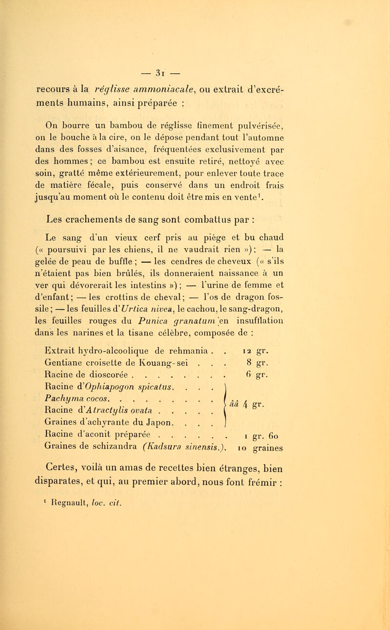 recours à la réglisse ammoniacale, ou extrait d'excré- ments humains, ainsi préparée : On bourre un bambou de réglisse finement pulvérisée, on le bouche à la cire, on le dépose pendant tout l'automne dans des fosses d'aisance, fréquentées exclusivement par des hommes ; ce bambou est ensuite retiré, nettoyé avec soin, gratté même extérieurement, pour enlever toute trace de matière fécale, puis conservé dans un endroit frais jusqu'au moment où le contenu doit être mis en vente1. Les crachements de sang sont combattus par : Le sang d'un vieux cerf pris au piège et bu chaud (« poursuivi parles chiens, il ne vaudrait rien »); — la gelée de peau de buffle ; — les cendres de cheveux (« s'ils n'étaient pas bien brûlés, ils donneraient naissance à un ver qui dévorerait les intestins ») ; — l'urine de femme et d'enfant; — les crottins de cheval; — l'os de dragon fos- sile ; — les feuilles d'Urtica nivea, le cachou, le sang-dragon, les feuilles rouges du Punica granatum en insufflation dans les narines et la tisane célèbre, composée de : Extrait hydro-alcoolique de rehmania Gentiane croisette de Kouang-sei Racine de dioscorée . Racine d'Ophiapogon spicatus Pachyma cocos. .... Racine à1 Atractylis ovata . Graines d'achyrante du Japon Racine d'aconit préparée . Graines de schizandra (Kadsura I '1 gT 8 £r 6 gr smensis.) aâ 4 gr. i gr. 6o 10 graines Certes, voilà un amas de recettes bien étranges, bien disparates, et qui, au premier abord, nous font frémir : 1 Regnault, loc. cit.