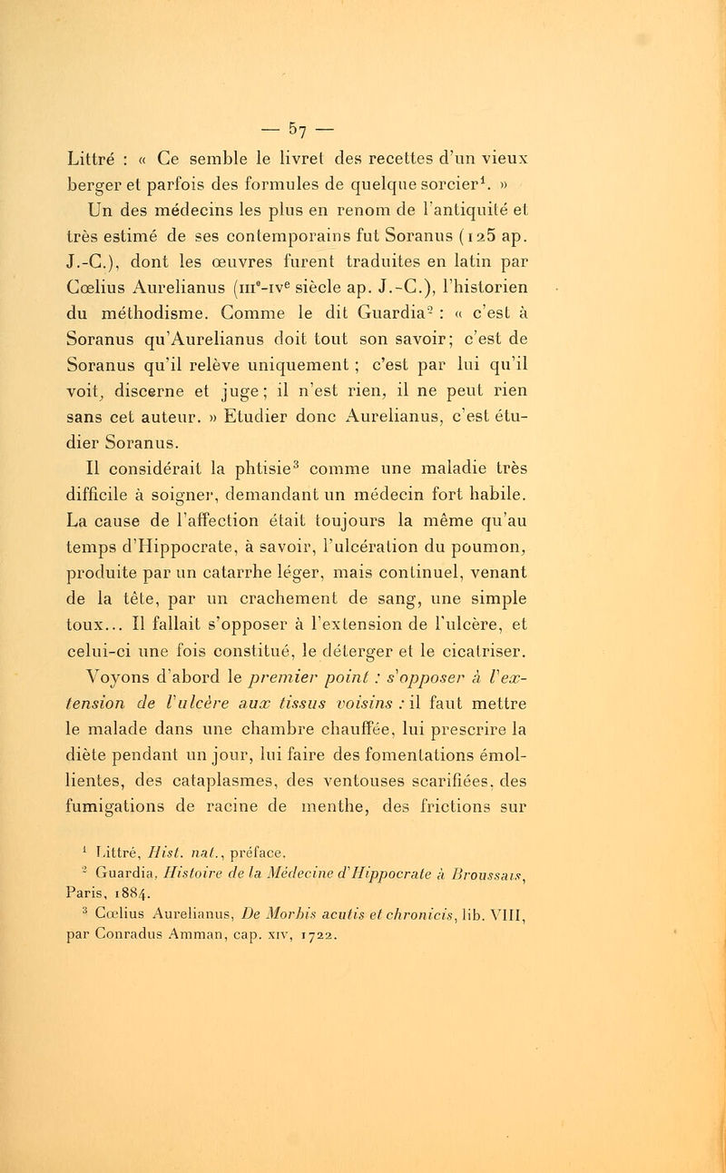 - 57- Littré : « Ce semble le livret des recettes d'un vieux berger et parfois des formules de quelque sorcier1. » Un des médecins les plus en renom de l'antiquité et très estimé de ses contemporains fut Soranus (i25 ap. J.-C), dont les œuvres furent traduites en latin par Cœlius Aurelianus (ma-ive siècle ap. J.-C), l'historien du méthodisme. Gomme le dit Guardia- : « c'est à Soranus qu'Aurelianus doit tout son savoir; c'est de Soranus qu'il relève uniquement ; c'est par lui qu'il voit, discerne et juge; il n'est rien, il ne peut rien sans cet auteur. » Etudier donc Aurelianus, c'est étu- dier Soranus. Il considérait la phtisie3 comme une maladie très difficile à soigner, demandant un médecin fort habile. La cause de l'affection était toujours la même qu'au temps d'Hippocrate, à savoir, l'ulcération du poumon, produite par un catarrhe léger, mais continuel, venant de la tête, par un crachement de sang, une simple toux... Il fallait s'opposer à l'extension de l'ulcère, et celui-ci une fois constitué, le déterger et le cicatriser. Voyons d'abord le premier point : s'opposer à Vex- tension de Vulcère aux tissus voisins : il faut mettre le malade dans une chambre chauffée, lui prescrire la diète pendant un jour, lui faire des fomentations émol- lientes, des cataplasmes, des ventouses scarifiées, des fumigations de racine de menthe, des frictions sur 1 Littré, Hist. nal., préface. 2 Guardia, Histoire de la Médecine d'Hippocrate à Broussais Paris, 1884. 3 Cœlius Aurelianus, De Morbis acutis etchronicis, lib. VIII, par Conradus Amman, cap. xiv, 1722.