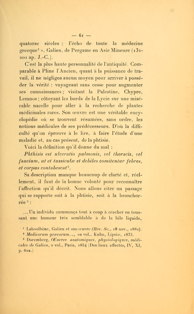 quatorze siècles ; l'écho de toute la médecine grecque1 », Galien, de Pergame en Asie Mineure (i3i- 201 ap. J.-C). C'est la plus haute personnalité de l'antiquité. Com- parable à Pline l'Ancien, quant à la puissance de tra- vail, il ne négligea aucun moyen pour arriver à possé- der la vérité : voyageant sans cesse pour augmenter ses connaissances ; visitant la Palestine, Chypre, Lemnos ; côtoyant les bords de la Lycie sur une misé- rable nacelle pour aller à la recherche de plantes médicinales rares. Son œuvre est une véritable ency- clopédie où se trouvent résumées, sans ordre, les notions médicales de ses prédécesseurs. D'où la diffi- culté qu'on éprouve à le lire, à faire l'étude d'une maladie et, au cas présent, de la phtisie. Voici la définition qu'il donne du mal : Phthisis est ulceratio pulmonis, vel thoracis, vel faucium, ut et tussiculse et débiles comitentur febres, et corpus contabescat^. Sa description manque beaucoup de clarté et, réel- lement, il faut de la bonne volonté pour reconnaître l'affection qu'il décrit. Nous allons citer un passage qui se rapporte soit à la phtisie, soit à la bronchor- rée 3 : ,,. Un individu commença tout à coup à cracher en tous- sant une humeur très semblable à de la bile liquide, 1 Laboulbène, Galien et son œuvre (Rev. Se, 18 nov., 1882). 2 Medicorum grœcorum..., 20 vol., Kuhn; Lipsiœ, i833. 3 Daremberg, Œuvres anatomiques, physiologiques;, médi- cales de Galien, 2 vol., Paris, i854 (Des lieux affectés, IV, XI, p. 622.)