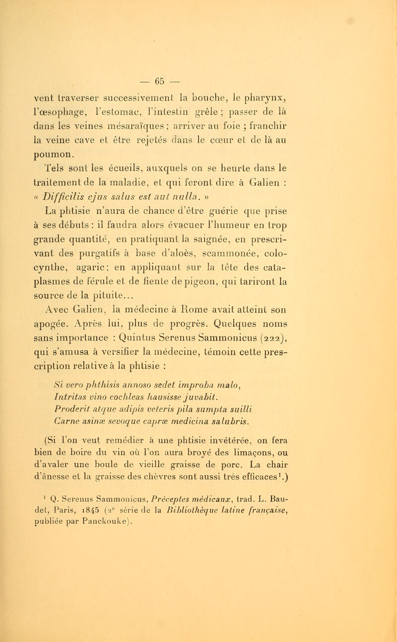 vent traverser successivement la bouche, le pharynx, l'œsophage, l'estomac, l'intestin grêle ; passer de là dans les veines mésaraïques ; arriver au foie ; franchir la veine cave et être rejetés clans le cœur et de là au poumon. Tels sont les écueils, auxquels on se heurte dans le traitement de la maladie, et qui feront dire à Galien : <( Difficilis ejus salus est aut nu lia. » La phtisie n'aura de chance d'être guérie que prise à ses débuts : il faudra alors évacuer l'humeur en trop grande quantité, en pratiquant la saignée, en prescri- vant des purgatifs à base d'aloès, scammonée, colo- cynthe, agaric; en appliquant sur la tête des cata- plasmes de férule et de fiente de pigeon, qui tariront la source de la pituite... Avec Galien, la médecine à Rome avait atteint son apogée. Après lui, plus de progrès. Quelques noms sans importance : Quintus Serenus Sammonicus (222), qui s'amusa à versifier la médecine, témoin cette pres- cription relative à la phtisie : Si vero phthisis annoso sedet improba malo, Intritas vino cochleas hausisse juvabit. Proderit atque adipis veteris pila sumpta suilli Carne asinœ sevoque caprœ medicina salubris. (Si l'on veut remédier à une phtisie invétérée, on fera bien de boire du vin où l'on aura broyé des limaçons, ou d'avaler une boule de vieille graisse de porc. La chair d'ânesse et la graisse des chèvres sont aussi très efficaces1.) 1 Q. Serenus Sammonicus, Préceptes médicaux, trad. L. Bau- det, Paris, 1845 (2e série de la Bibliothèque latine française, publiée par Panckouke).