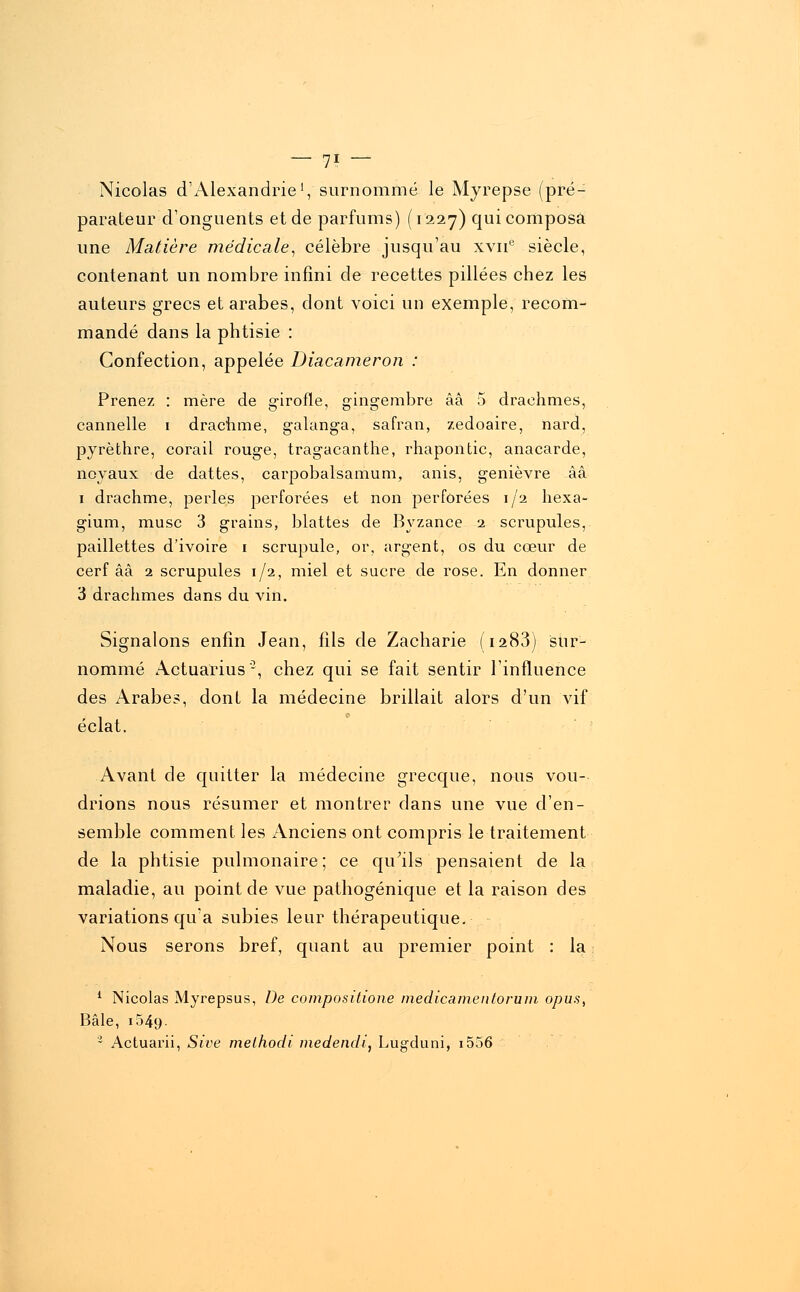 — 7? — Nicolas d'Alexandrie1, surnommé le Myrepse (pré- parateur d'onguents et de parfums) (1227) qui composa une Matière médicale, célèbre jusqu'au xvne siècle, contenant un nombre infini de recettes pillées chez les auteurs grecs et arabes, dont voici un exemple, recom- mandé dans la phtisie : Confection, appelée Diacameron : Prenez : mère de girofle, gingembre ââ 5 drachmes, cannelle 1 drachme, galanga, safran, zedoaire, nard, pyrèthre, corail rouge, tragacanthe, rhapontic, anacarde, noyaux de dattes, carpobalsamum, anis, genièvre ââ 1 drachme, perles perforées et non perforées 1/2 hexa- gium, musc 3 grains, blattes de Byzance 2 scrupules, paillettes d'ivoire 1 scrupule, or, argent, os du cœur de cerf ââ 2 scrupules 1/2, miel et sucre de rose. En donner 3 drachmes dans du vin. Signalons enfin Jean, fils de Zacharie (1283) sur- nommé Actuarius '2, chez qui se fait sentir l'influence des Arabes, dont la médecine brillait alors d'un vif éclat. Avant de quitter la médecine grecque, nous vou- drions nous résumer et montrer clans une vue d'en- semble comment les Anciens ont compris le traitement de la phtisie pulmonaire ; ce qu'ils pensaient de la maladie, au point de vue pathogénique et la raison des variations qu'a subies leur thérapeutique. Nous serons bref, quant au premier point : la 1 Nicolas Myrepsus, De compositione medicamentorum opu.s, Bâle, 1049. • Actuarii, Sive melhodi medendi, Lugduni, i556