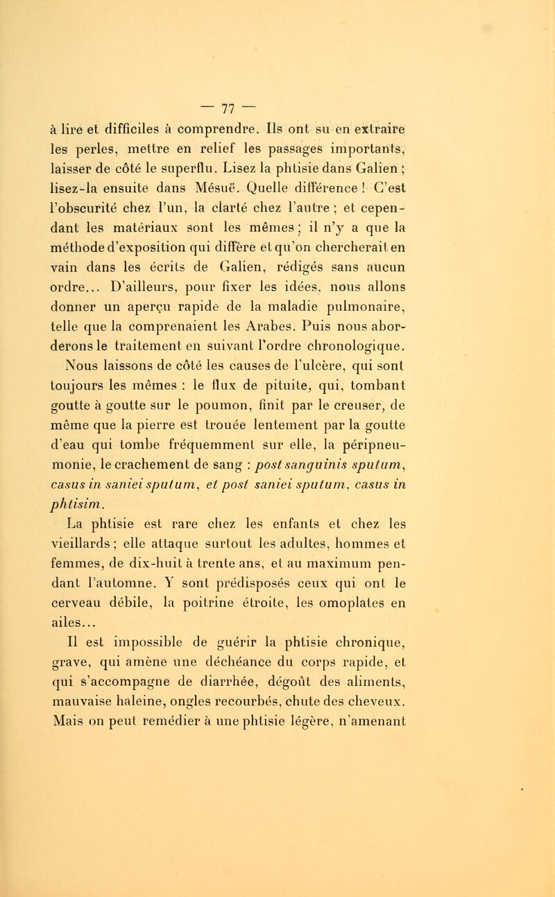 à lire et difficiles à comprendre. Ils ont su en extraire les perles, mettre en relief les passages importants, laisser de côté le superflu. Lisez la phtisie dans Galien ; lisez-la ensuite dans Mésuë. Quelle différence ! C'est l'obscurité chez l'un, la clarté chez l'autre ; et cepen- dant les matériaux sont les mêmes ; il n'y a que la méthode d'exposition qui diffère et qu'on chercherait en vain dans les écrits de Galien, rédigés sans aucun ordre... D'ailleurs, pour fixer les idées, nous allons donner un aperçu rapide de la maladie pulmonaire, telle que la comprenaient les Arabes. Puis nous abor- derons le traitement en suivant l'ordre chronologique. Nous laissons de côté les causes de l'ulcère, qui sont toujours les mêmes : le flux de pituite, qui, tombant goutte à goutte sur le poumon, finit par le creuser, de même que la pierre est trouée lentement par la goutte d'eau qui tombe fréquemment sur elle, la péripneu- monie, le crachement de sang : postsanguinis sputum, casus in saniei sputum, et post saniei sputum, casus in phtisim. La phtisie est rare chez les enfants et chez les vieillards ; elle attaque surtout les adultes, hommes et femmes, de dix-huit à trente ans, et au maximum pen- dant l'automne. Y sont prédisposés ceux qui ont le cerveau débile, la poitrine étroite, les omoplates en ailes... Il est impossible de guérir la phtisie chronique, grave, qui amène une déchéance du corps rapide, et qui s'accompagne de diarrhée, dégoût des aliments, mauvaise haleine, ongles recourbés, chute des cheveux. Mais on peut remédier à une phtisie légère, n'amenant