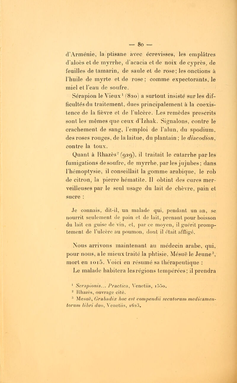 d'Arménie, la ptisane avec écrevisses, les emplâtres d'aloès et de myrrhe, d'acacia et de noix de cyprès, de feuilles de tamarin, de saule et de rose; les onctions à l'huile de myrte et de rose ; comme expectorants, le miel et l'eau de soufre. Sérapion le Vieux1 (820) a surtout insisté sur les dif- ficultés du traitement, dues principalement à la coexis- tence de la fièvre et de l'ulcère. Les remèdes prescrits sont les mêmes que ceux d'Izhak. Signalons, contre le crachement de sang, l'emploi de l'alun, du spodium. des roses rouges, de la laitue, du plantain ; le diacodion, contre la toux. Quant à Rhazès2 (929), il traitait le catarrhe parles fumigations de soufre, de myrrhe, parles jujubes; dans l'hémoptysie^ il conseillait la gomme arabique, le rob de citron, la pierre hématite. Il obtint des cures mer- veilleuses par le seul usage du lait de chèvre, pain et sucre : Je connais, dit-il, un malade qui, pendant un an, se nourrit seulement de pain et de lait, prenant pour boisson du lait en guise de vin, et, par ce moyen, il guérit promp- tement de l'ulcère au poumon, dont il était affligé. Nous arrivons maintenant au médecin arabe, qui, pour nous, aie mieux traité la phtisie, Mésuë le Jeune3, mort en ioi5. Voici en résumé sa thérapeutique : Le malade habitera les régions tempérées; il prendra 1 Serapionis... Practica, Venetiis, i55o. 2 Rhazès, ouvrage cité. 3 Mesuë, Grahachx hoc est compendii secutorum medicamen- lorum lihri duo, Venetiis, 1623.