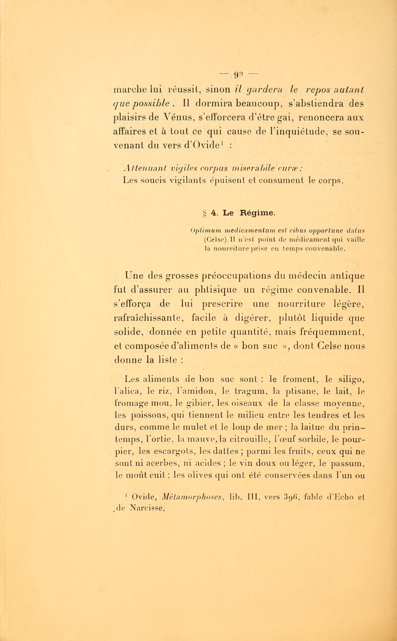 marche lui réussit, sinon il gardera le repos autant que possible . Il dormira beaucoup, s'abstiendra des plaisirs de Vénus, s'efforcera d'être gai, renoncera aux affaires et à tout ce qui cause de l'inquiétude, se sou- venant du vers d'Ovide1 : Atténuant vigiles corpus miseràbile curse: Les soucis vigilants épuisent et consument le corps. § 4. Le Régime. Optimum medïcamentum est cibus opportune dalus (Celsc).Il n'esl point de médicament qui vaille la nourriture prise en temps convenable. Une des grosses préoccupations du médecin antique fut d'assurer au phtisique un régime convenable. Il s'efforça de lui prescrire une nourriture légère, rafraîchissante, facile à digérer, plutôt liquide que solide, donnée en petite quantité, mais fréquemment, et composée d'aliments de « bon suc », dont Gelse nous donne la liste : Les aliments de bon suc sont : le froment, le siligo, l'alica, le riz, l'amidon, le tragum, la ptisane, le lait, le fromage mou, le gibier, les oiseaux de la classe moyenne, les poissons, qui tiennent le milieu entre les tendres et les durs, comme le mulet et le loup de mer ; la laitue du prin- temps, l'ortie, la mauve^la citrouille, l'œuf sorbile, le pour- pier, les escargots, les dattes ; parmi les fruits, ceux qui ne sont ni acerbes, ni acides ; le vin doux ou léger, le passum. le moût cuit ; les olives qui ont été conservées dans l'un ou 1 Ovide, Métamorphoses, lib. III, vers 39Ci, fable d'Echo el .de Narcisse,