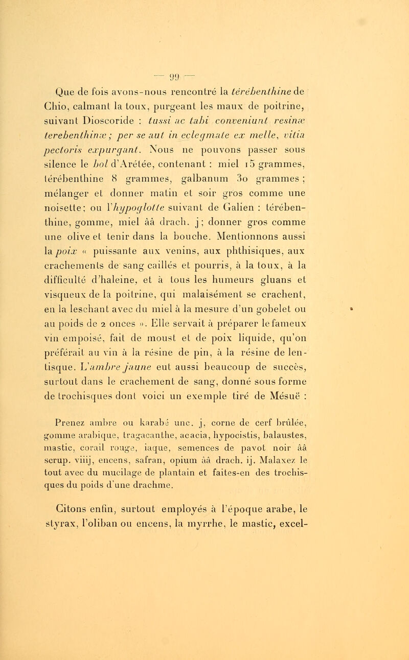 Que de fois avons-nous rencontré la térébenthine de Ghio, calmanl la toux, purgeant les maux de poitrine, suivant Dioscoride : tussi ne tabi conveniunt résina? terebenthinx ; per se aut in eclegmate ex mette, vitia pectoris expurgant. Nous ne pouvons passer sous silence le bol d'Arétée, contenant : miel i5 grammes, térébenthine 8 grammes, galbanum 3o grammes ; mélanger et donner matin et soir gros comme une noisette; ou Yhypoglotte suivant de Galien : térében- thine, gomme, miel àâ drach. j; donner gros comme une olive et tenir dans la bouche. Mentionnons aussi la poix « puissante aux venins, aux phthisiques, aux crachements de sang caillés et pourris, à la toux, à la difficulté d'haleine, et à tous les humeurs gluans et visqueux de la poitrine, qui malaisément se crachent, en la leschant avec du miel à la mesure d'un gobelet ou au poids de i onces ». Elle servait à préparer le fameux vin empoisé, fait de moust et de poix liquide, qu'on préférait au vin à la résine de pin, à la résine de len- tisque. Y?ambre jaune eut aussi beaucoup de succès, surtout dans le crachement de sang, donné sous forme de trochisques dont voici un exemple tiré de Mésuë : Prenez ambre ou karabé une. j, corne de cerf brûlée, gomme arabique, tragacanthe, acacia, hypocistis, balaustes, mastic, corail rouge, iaque, semences de pavot noir ââ scrup. viiij, encens, safran, opium àâ drach. ij. Malaxez le tout avec du mucilage de plantain et faites-en des trochis- ques du poids dune drachme. Citons enfin, surtout employés à l'époque arabe, le styrax, l'oliban ou encens, la myrrhe, le mastic, excel-