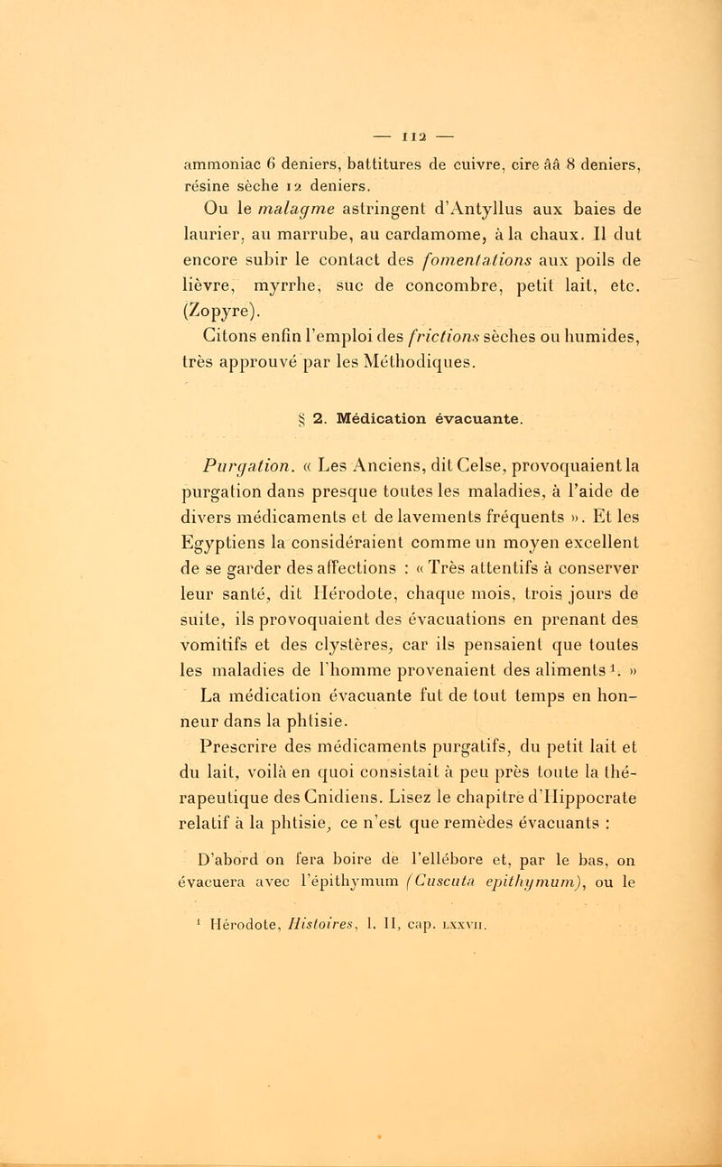 ammoniac 6 deniers, battitures de cuivre, cire ââ 8 deniers, résine sèche 12 deniers. Ou le malagme astringent d'Antyllus aux baies de laurier, au marrube, au cardamome, à la chaux. Il dut encore subir le contact des fomentations aux poils de lièvre, myrrhe, suc de concombre, petit lait, etc. (Zopyre). Citons enfin l'emploi des frictions sèches ou humides, très approuvé par les Méthodiques. § 2. Médication évacuante. Purgation. « Les Anciens, ditCelse, provoquaient la purgation dans presque toutes les maladies, à l'aide de divers médicaments et de lavements fréquents ». Et les Egyptiens la considéraient comme un moyen excellent de se garder des affections : « Très attentifs à conserver leur santé, dit Hérodote, chaque mois, trois jours de suite, ils provoquaient des évacuations en prenant des vomitifs et des clystères, car ils pensaient que toutes les maladies de l'homme provenaient des aliments i. » La médication évacuante fut de tout temps en hon- neur dans la phtisie. Prescrire des médicaments purgatifs, du petit lait et du lait, voilà en quoi consistait à peu près toute la thé- rapeutique des Cnidiens. Lisez le chapitre d'Hippocrate relatif à la phtisie, ce n'est que remèdes évacuants : D'abord on fera boire de l'ellébore et, par le bas, on évacuera avec l'épithymum (discuta epithymum), ou le 1 Hérodote, Histoires, 1. II, cap. lxxvii.