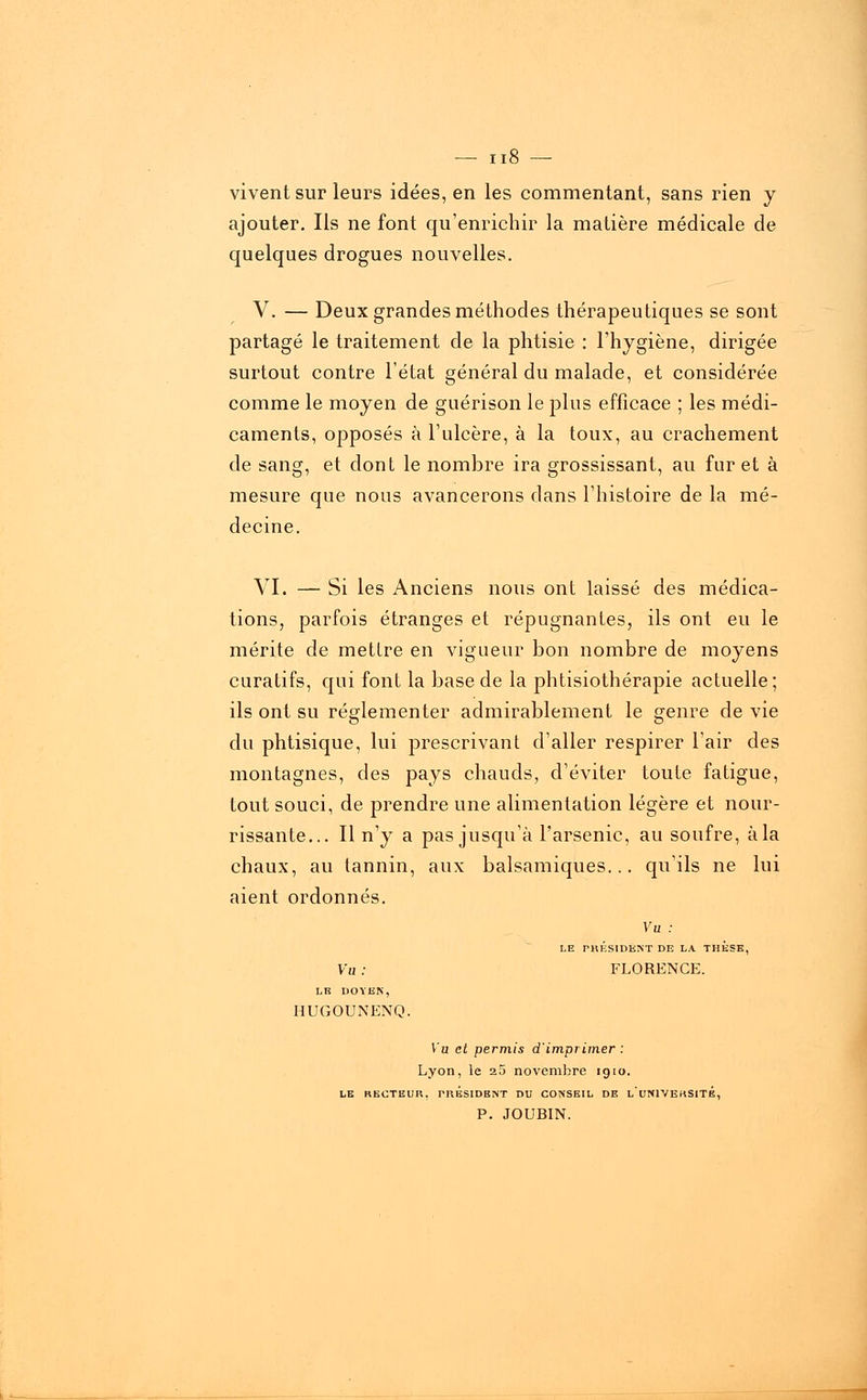 vivent sur leurs idées, en les commentant, sans rien y ajouter. Ils ne font qu'enrichir la matière médicale de quelques drogues nouvelles. V. — Deux grandes méthodes thérapeutiques se sont partagé le traitement de la phtisie : l'hygiène, dirigée surtout contre l'état général du malade, et considérée comme le moyen de guérison le plus efficace ; les médi- caments, opposés à l'ulcère, à la toux, au crachement de sang, et dont le nombre ira grossissant, au furet à mesure que nous avancerons dans l'histoire de la mé- decine. VI. — Si les Anciens nous ont laissé des médica- tions, parfois étranges et répugnantes, ils ont eu le mérite de mettre en vigueur bon nombre de moyens curatifs, qui font la base de la physiothérapie actuelle; ils ont su réglementer admirablement le genre de vie du phtisique, lui prescrivant d'aller respirer l'air des montagnes, des pays chauds, d'éviter toute fatigue, tout souci, de prendre une alimentation légère et nour- rissante... Il n'y a pas jusqu'à l'arsenic, au soufre, à la chaux, au tannin, aux balsamiques... qu'ils ne lui aient ordonnés. Vu : LE PRÉSIDENT DE LA THESE, Vu : FLORENCE. LE DOYEN, HUGOUNENQ. Vu et permis d'imprimer : Lyon, le 25 novembre 1910. LE RECTEUR, PRESIDENT DU CONSEIL DE l'uNIVEHSITE, P. JOUBIN.