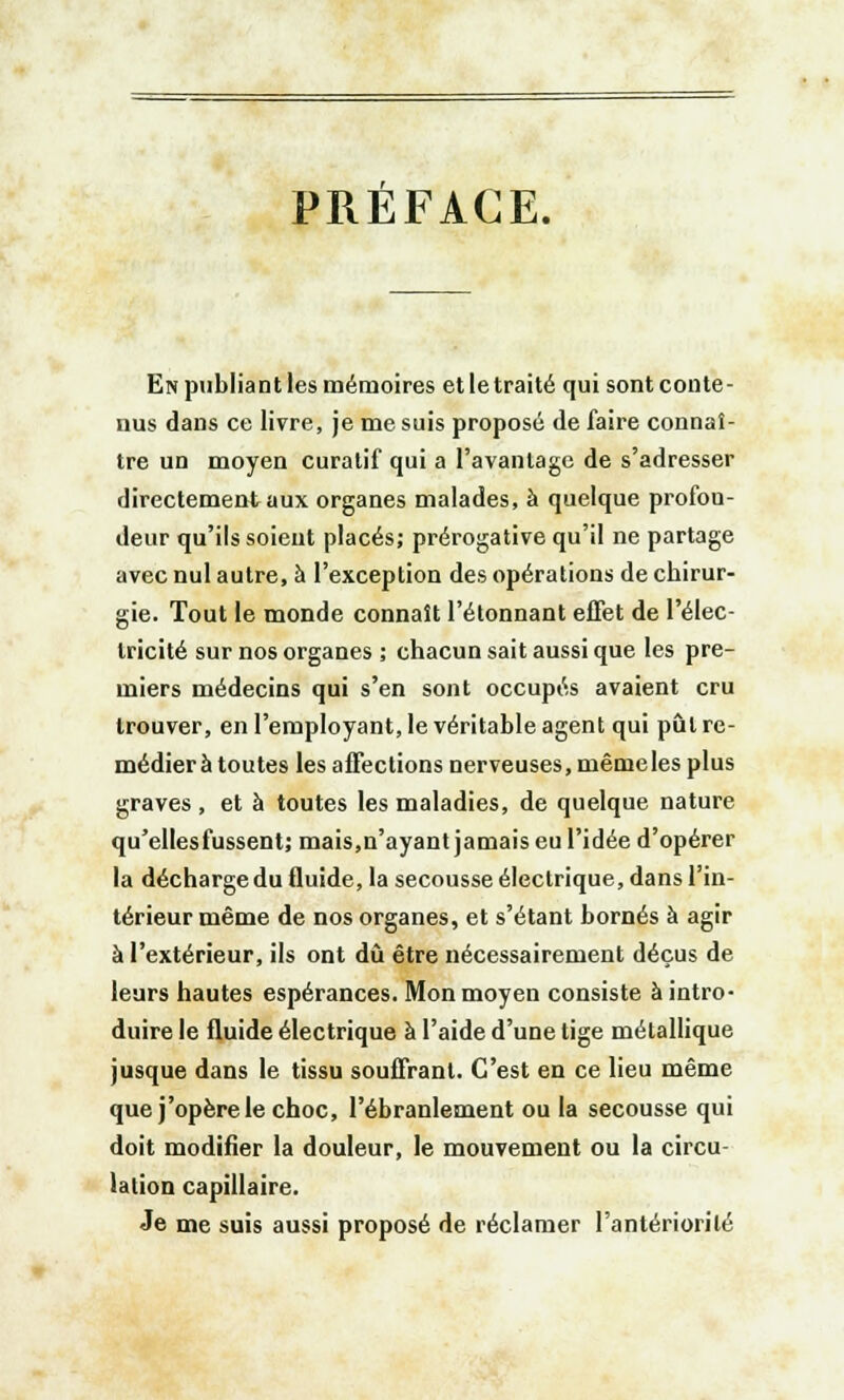 PREFACE. En publiant les mémoires etletraité qui sont conte- nus dans ce livre, je me suis proposé de faire connaî- tre un moyen curatif qui a l'avantage de s'adresser directement aux organes malades, à quelque profon- deur qu'ils soient placés; prérogative qu'il ne partage avec nul autre, à l'exception des opérations de chirur- gie. Tout le monde connaît l'étonnant effet de l'élec- tricité sur nos organes ; chacun sait aussi que les pre- miers médecins qui s'en sont occupés avaient cru trouver, en l'employant, le véritable agent qui pût re- médiera toutes les affections nerveuses, même les plus graves , et à toutes les maladies, de quelque nature qu'elles fussent; mais,n'ayant jamais eu l'idée d'opérer la décharge du fluide, la secousse électrique, dans l'in- térieur même de nos organes, et s'étant bornés à agir à l'extérieur, ils ont dû être nécessairement déçus de leurs hautes espérances. Mon moyen consiste à intro- duire le fluide électrique à l'aide d'une tige métallique jusque dans le tissu souffrant. C'est en ce lieu même que j'opère le choc, l'ébranlement ou la secousse qui doit modifier la douleur, le mouvement ou la circu- lation capillaire. Je me suis aussi proposé de réclamer l'antériorité