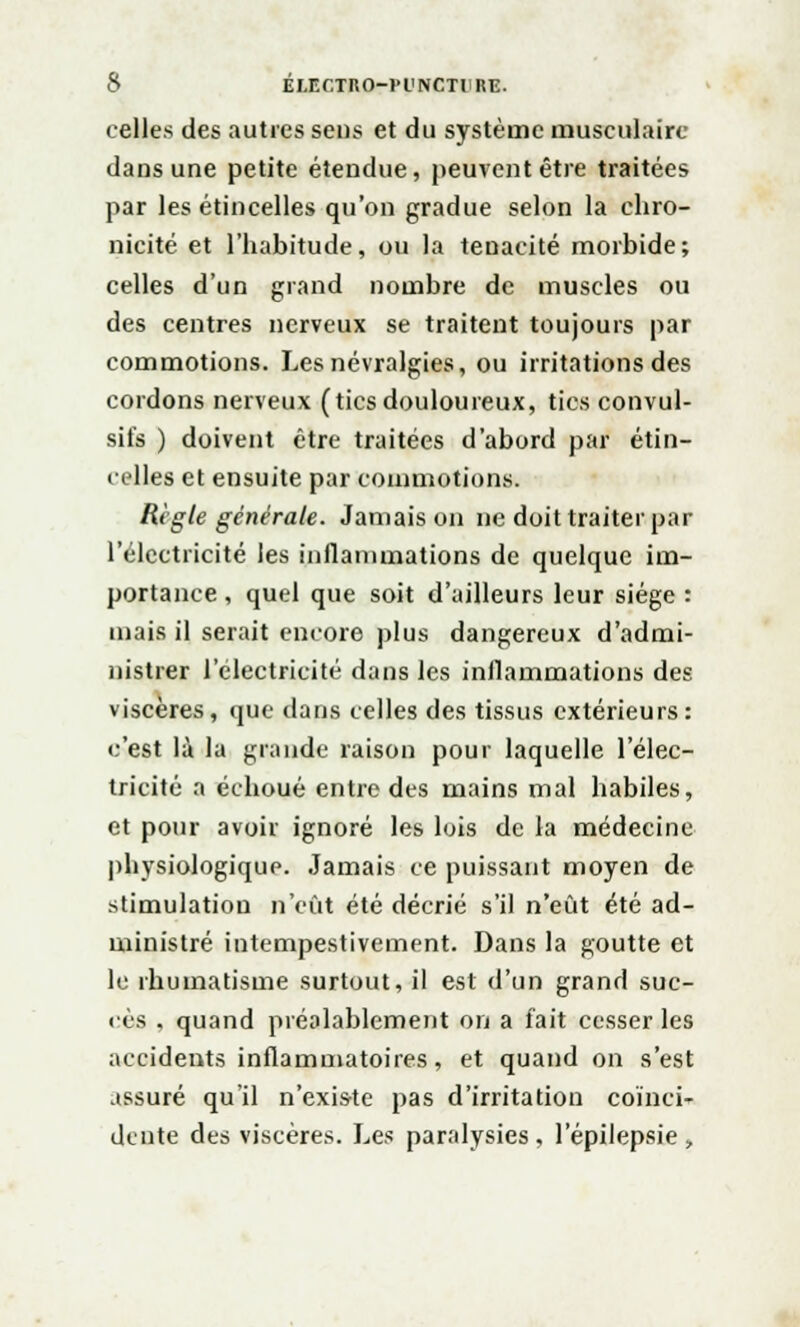 celles des autres sens et du système musculaire dans une petite étendue, peuvent être traitées par les étincelles qu'on gradue selon la chro- nicité et l'habitude, ou la ténacité morbide; celles d'un grand nombre de muscles ou des centres nerveux se traitent toujours par commotions. Les névralgies, ou irritations des cordons nerveux (tics douloureux, tics convul- sifs ) doivent être traitées d'abord par étin- celles et ensuite par commotions. Règle générale. Jamais on ne doit traiter par l'électricité les inflammations de quelque im- portance , quel que soit d'ailleurs leur siège : mais il serait encore plus dangereux d'admi- nistrer l'électricité dans les inflammations des viscères, que dans celles des tissus extérieurs: c'est là la grande raison pour laquelle l'élec- tricité a échoué entre des mains mal habiles, et pour avoir ignoré les lois de la médecine physiologique Jamais ce puissant moyen de stimulation n'eût été décrié s'il n'eût été ad- ministré intempestivement. Dans la goutte et le rhumatisme surtout, il est d'un grand suc- cès , quand préalablement on a fait cesser les accidents inflammatoires, et quand on s'est assuré qu'il n'exis-te pas d'irritation coïnci- dente des viscères. Les paralysies, l'épilepsie ,