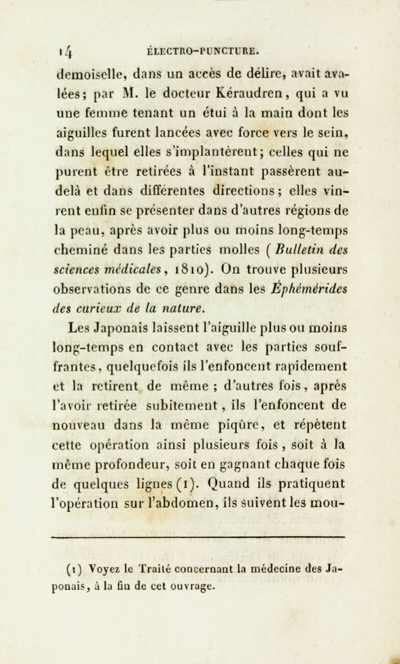 demoiselle, dans un accès de délire, avait ava- lées; par M. le docteur Kéraudrcn, qui a vu une femme tenant un étui à la main dont les aiguilles furent lancées avec force vers le sein, dans lequel elles s'implantèrent; celles qui ne purent être retirées à l'instant passèrent au- delà et dans différentes directions ; elles vin- rent enfin se présenter dans d'autres régions de la peau, après avoir plus ou moins long-temps cheminé dans les parties molles ( Bulletin des sciences médicales, 1810). On trouve plusieurs observations de ce genre dans les Éphémérides des curieux de la nature. Les Japonais laissent l'aiguille plus ou moins long-temps en contact avec les parties souf- frantes, quelquefois ils l'enfoncent rapidement et la retirent de même; d'autres fois, après l'avoir retirée subitement, ils l'enfoncent de nouveau dans la même piqûre, et répètent cette opération ainsi plusieurs fois , soit à la même profondeur, soit en gagnant chaque fois de quelques lignes (l). Quand ils pratiquent l'opération sur l'abdomen, ils suivent les mou- (1) Voyez le Traité concernant la médecine des Ja- ponais, i la On de cet ouvrage.