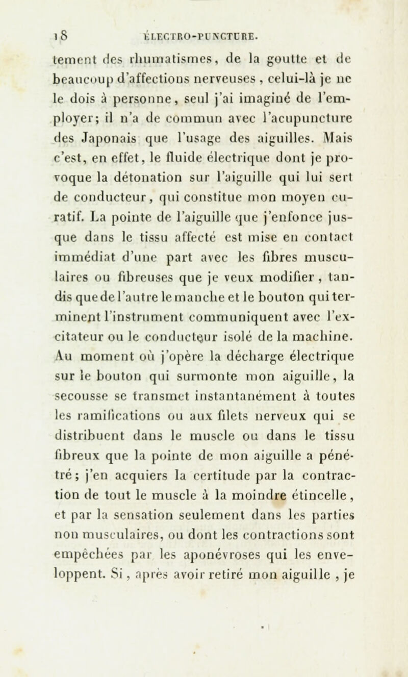 )8 ÉI.ECTKO-PINCTCRE. cernent des rhumatismes, de la goutte et de beaucoup d'affections nerveuses , celui-là je ne le dois à personne, seul j'ai imaginé de l'em- ployer; il n'a de commun avec l'acupuncture des Japonais que l'usage des aiguilles. Mais c'est, en effet, le fluide électrique dont je pro- voque la détonation sur l'aiguille qui lui sert de conducteur, qui constitue mon moyen cu- ratif. La pointe de l'aiguille que j'enfonce jus- que dans le tissu affecté est mise en contact immédiat d'une part avec les fibres muscu- laires ou fibreuses que je veux modifier , tan- dis que de l'autre le manche et le bouton qui ter- minent l'instrument communiquent avec l'ex- citateur ou le conducteur isolé de la machine. Au moment où j'opère la décharge électrique sur le bouton qui surmonte mon aiguille, la secousse se transmet instantanément ù toutes les ramifications ou aux filets nerveux qui se distribuent dans le muscle ou dans le tissu fibreux que la pointe de mon aiguille a péné- tré; j'en acquiers la certitude par la contrac- tion de tout le muscle à la moindre étincelle, et par la sensation seulement dans les parties non musculaires, ou dont les contractions sont empêchées par les aponévroses qui les enve- loppent. Si, après avoir retiré mon aiguille , je