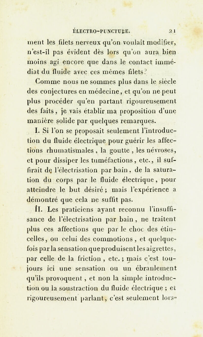 nient les filets nerveux qu'on voulait modifier, n'est-il pas évident dès lors qu'on aura bien moins agi encore que dans le contact immé- diat du fluide avec ces mêmes filets;' Comme nous ne sommes plus dans le siècle des conjectures en médecine, et qu'on ne peut plus procéder qu'en partant rigoureusement des faits, je vais établir ma proposition d'une manière solide par quelques remarques. I. Si l'on se proposait seulement l'introduc- tion du fluide électrique pour guérir les affec- tions rhumatismales , la goutte , les névroses, et pour dissiper les tuméfactions, etc., il suf- firait de l'électrisatiojn par bain, de la satura- tion du corps par le fluide électrique , pour atteindre le but désiré ; mais l'expérience a démontré que cela ne suffit pas. ÎI. Les praticiens ayant reconnu l'insuffi- sance de l'électrisation par bain, ne traitent plus ces affections que par le choc des étin- celles, ou celui des commotions, et quelque- fois par la sensation que produisent les aigrettes, par celle de la friction , etc. ; mais c'est tou- jours ici une sensation ou un ébranlement qu'ils provoquent , et non la simple introduc- tion ou la soustraction du fluide électrique ; et rigoureusement parlant, c'est seulement lors«