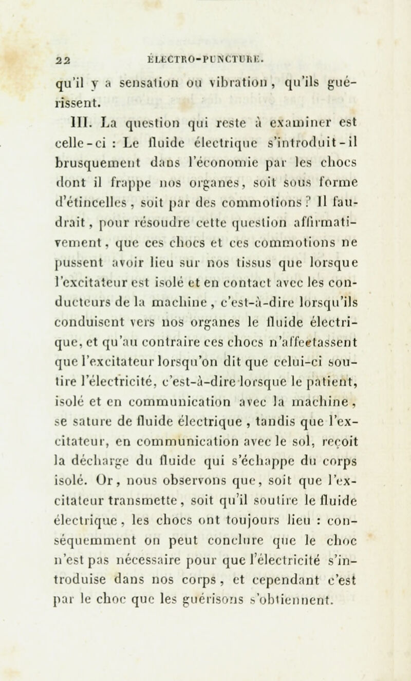 qu'il y a sensalion on vibration , qu'ils gué- rissent. 111. La question qui reste à examiner est celle-ci: Le fluide électrique s'introduit-il brusquement dans l'économie par les chocs flont il frappe nos organes, soit sous forme d'étincelles, soit par des commotions? 11 fau- drait, pour résoudre cette question affirmati- vement, que ces chocs et ces commotions ne pussent avoir lieu sur nos tissus que lorsque l'excitateur est isolé et en contact avec les con- ducteurs de la machine , c'est-à-dire lorsqu'ils conduisent vers nos organes le fluide électri- que, et qu'au contraire ces chocs n'affectassent que l'excitateur lorsqu'on dit que celui-ci sou- tire l'électricité, c'est-à-dire lorsque le patient, isolé et en communication avec la machine, se sature de fluide électrique , tandis que l'ex- citateur, en communication avec le sol, reçoit la décharge du fluide qui s'échappe du corps isolé. Or, nous observons que, soit que l'ex- citateur transmette, soit qu'il soutire le fluide électrique, les chocs ont toujours lieu : con- séquemment on peut conclure que le choc n'est pas nécessaire pour que l'électricité s'in- troduise dans nos corps, et cependant c'est par le choc que les guérisons s'ubtierineflft.