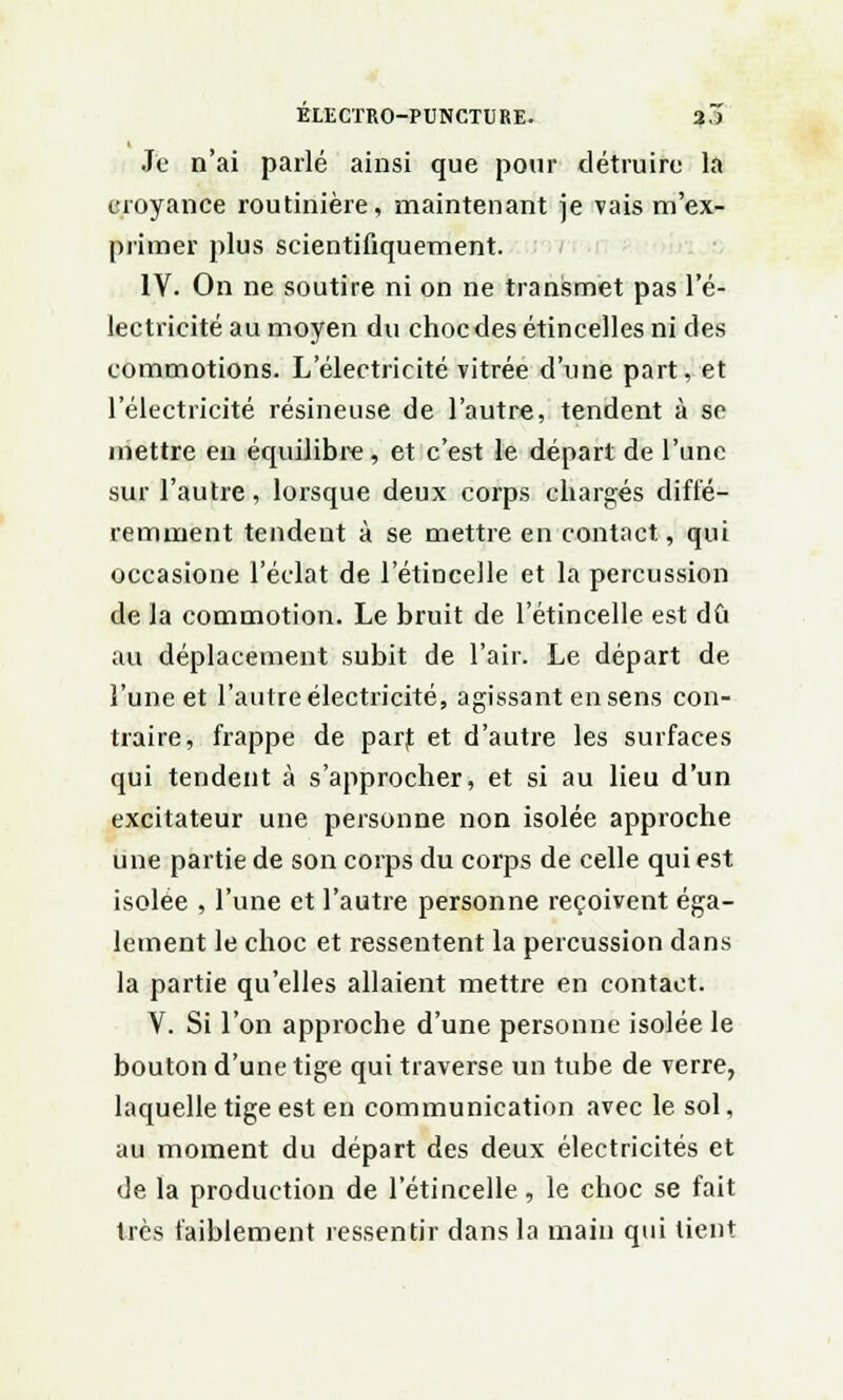Je n'ai parlé ainsi que pour détruire la croyance routinière, maintenant je vais m'ex- primer plus scientifiquement. IV. On ne soutire ni on ne transmet pas l'é- lectricité au moyen du choc des étincelles ni des commotions. L'électricité vitrée d'une part, et l'électricité résineuse de l'autre, tendent à se mettre en équilibre, et c'est le dépari de l'une sur l'autre, lorsque deux corps chargés diffé- remment tendent à se mettre en contact, qui occasione l'éclat de l'étincelle et la percussion de la commotion. Le bruit de l'étincelle est dû au déplacement subit de l'air. Le départ de l'une et l'autre électricité, agissant en sens con- traire, frappe de part et d'autre les surfaces qui tendent à s'approcher, et si au lieu d'un excitateur une personne non isolée approche une partie de son corps du corps de celle qui est isolée , l'une et l'autre personne reçoivent éga- lement le choc et ressentent la percussion dans la partie qu'elles allaient mettre en contact. V. Si l'on approche d'une personne isolée le bouton d'une tige qui traverse un tube de verre, laquelle tige est en communication avec le sol, au moment du départ des deux électricités et de la production de l'étincelle , le choc se fait très faiblement ressentir dans la main qui lient