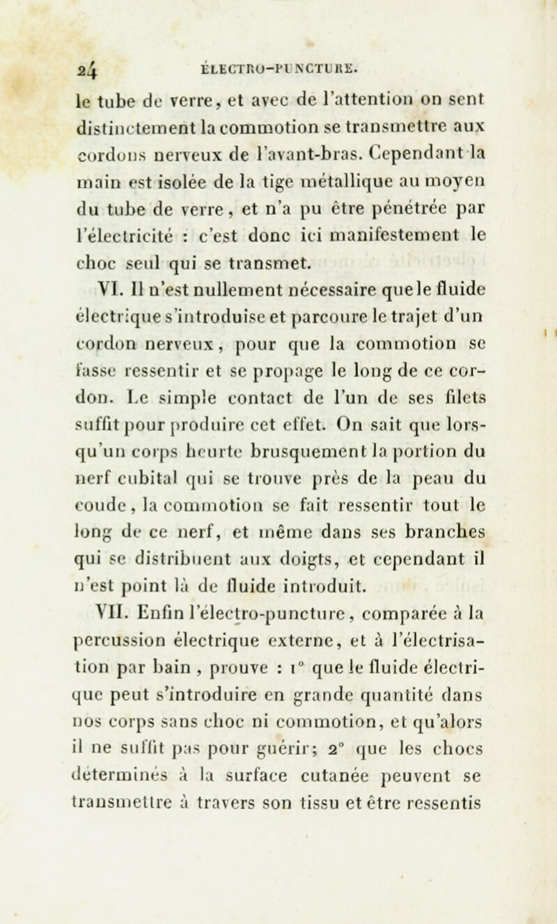 le tube de verre, et avec de l'attention on sent distinctement la commotion se transmettre aux cordons nerveux de l'avant-bras. Cependant la main est isolée de la tige métallique au moyen du tube de verre, et n'a pu être pénétrée par l'électricité : c'est donc ici manifestement le choc seul qui se transmet. VI. Il n'est nullement nécessaire que le fluide électrique s'introduise et parcoure le trajet d'un cordon nerveux, pour que la commotion se lasse ressentir et se propage le long de ce cor- don. I.e simple contact de l'un de ses filets suffit pour produire cet effet. On sait que lors- qu'un corps heurte brusquement la portion du nerf cubital qui se trouve près de la peau du coude, la commotion se fait ressentir tout le long de ce nerf, et même dans ses branches qui se distribuent aux doigts, et cependant il n'est point là de fluide introduit. VII. Enfin l'electro-puncture, comparée à la percussion électrique externe, et à l'électrisa- tion par bain , prouve : t° que le fluide électri- que peut s'introduire en grande quantité dans nos corps sans choc ni commotion, et qu'alors il ne suffit pas pour guérir; 2° que les chocs déterminés à la surface cutanée peuvent se transmettre à travers son tissu et être ressentis