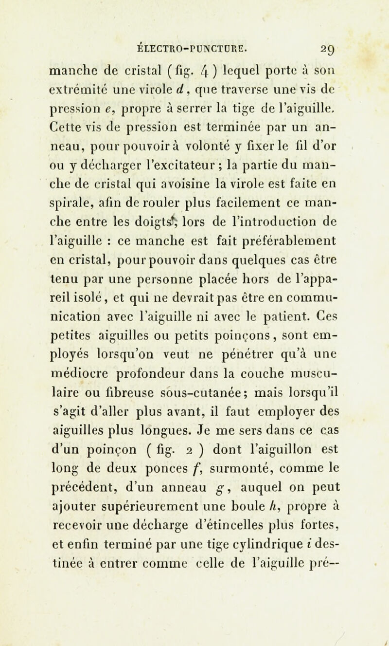 manche de cristal (fîg. 4 ) lequel porte à son extrémité une virole d, que traverse une vis de pression e, propre à serrer la tige de l'aiguille. Cette vis de pression est terminée par un an- neau, pour pouvoir à volonté y fixer le fil d'or ou y décharger l'excitateur; la partie du man- che de cristal qui avoisine la virole est faite en spirale, afin de rouler plus facilement ce man- che entre les doigts^ lors de l'introduction de l'aiguille : ce manche est fait préférablement en cristal, pour pouvoir dans quelques cas être tenu par une personne placée hors de l'appa- reil isolé, et qui ne devrait pas être en commu- nication avec l'aiguille ni avec le patient. Ces petites aiguilles ou petits poinçons, sont em- ployés lorsqu'on veut ne pénétrer qu'à une médiocre profondeur dans la couche muscu- laire ou fibreuse sous-cutanée; mais lorsqu'il s'agit d'aller plus avant, il faut employer des aiguilles plus longues. Je me sers dans ce cas d'un poinçon ( fig. 2 ) dont l'aiguillon est long de deux ponces f, surmonté, comme le précédent, d'un anneau g, auquel on peut ajouter supérieurement une boule h, propre à recevoir une décharge d'étincelles plus fortes, et enfin terminé par une tige cylindrique i des- tinée à entrer comme celle de l'aiguille pré—