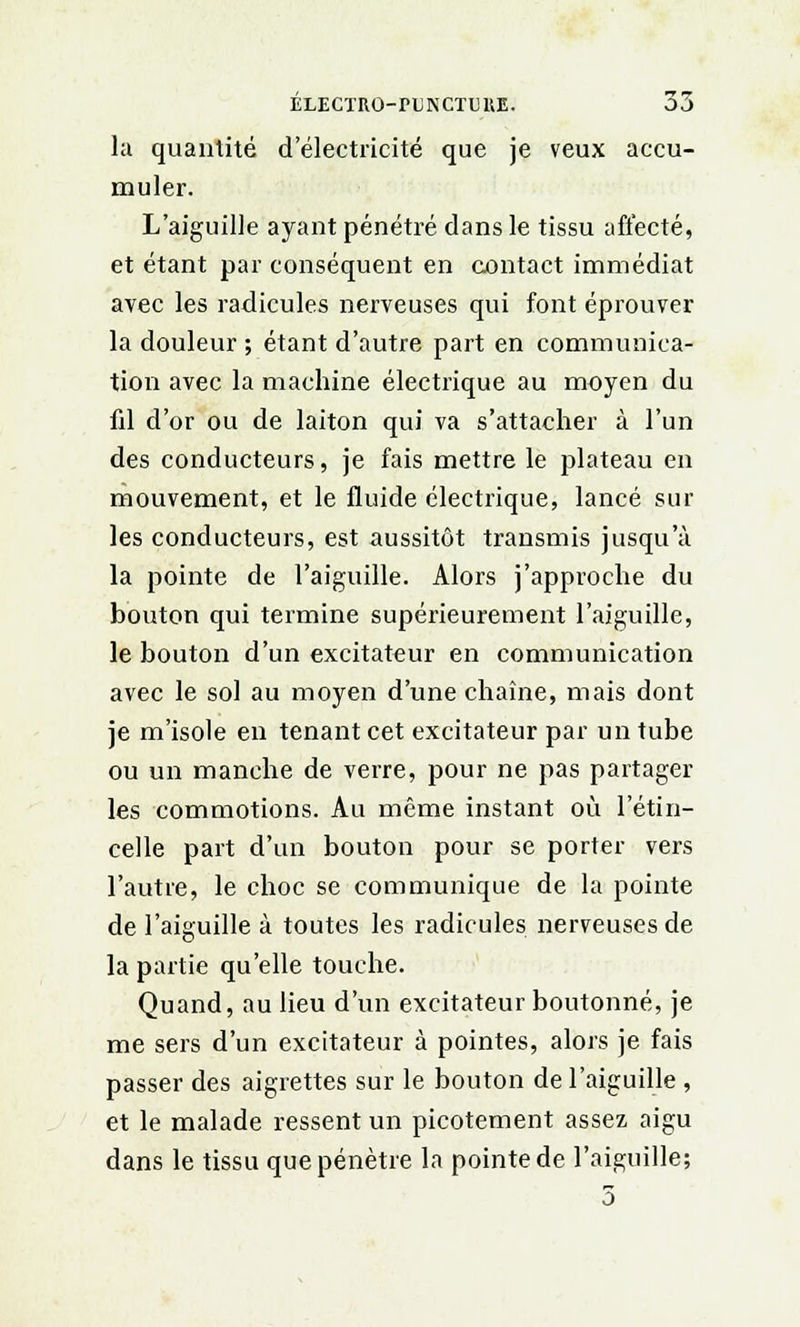 la quantité d'électricité que je veux accu- muler. L'aiguille ayant pénétré dans le tissu affecté, et étant par conséquent en contact immédiat avec les radicules nerveuses qui font éprouver la douleur ; étant d'autre part en communica- tion avec la machine électrique au moyen du fil d'or ou de laiton qui va s'attacher à l'un des conducteurs, je fais mettre le plateau en mouvement, et le fluide électrique, lancé sur les conducteurs, est aussitôt transmis jusqu'à la pointe de l'aiguille. Alors j'approche du bouton qui termine supérieurement l'aiguille, le bouton d'un excitateur en communication avec le sol au moyen d'une chaîne, mais dont je m'isole en tenant cet excitateur par un tube ou un manche de verre, pour ne pas partager les commotions. Au même instant où l'étin- celle part d'un bouton pour se porter vers l'autre, le choc se communique de la pointe de l'aiguille à toutes les radicules nerveuses de la partie qu'elle touche. Quand, au lieu d'un excitateur boutonné, je me sers d'un excitateur à pointes, alors je fais passer des aigrettes sur le bouton de l'aiguille , et le malade ressent un picotement assez aigu dans le tissu que pénètre la pointe de l'aiguille; 3