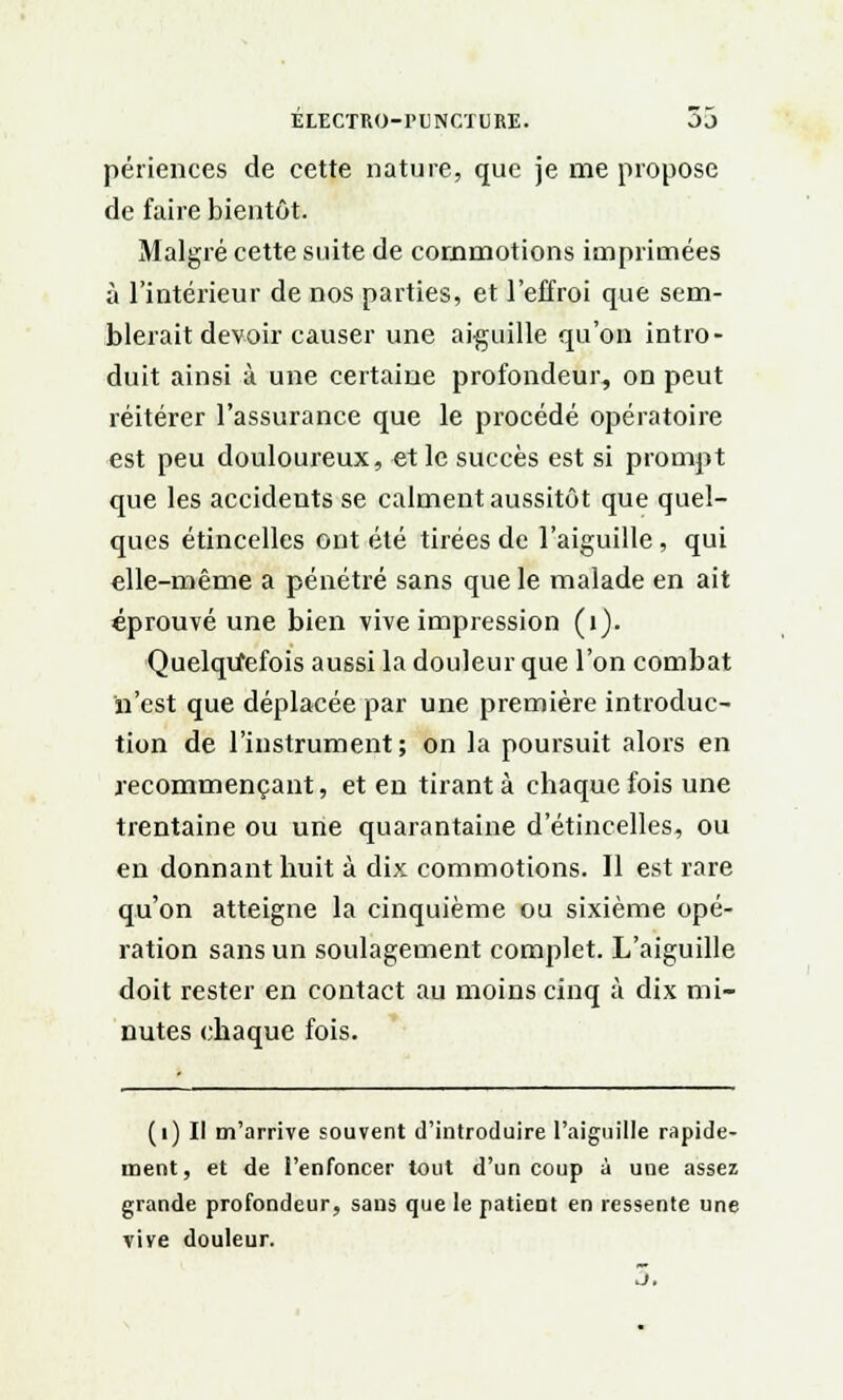 périences de cette nature, que je me propose de faire bientôt. Malgré cette suite de commotions imprimées à l'intérieur de nos parties, et l'effroi que sem- blerait devoir causer une aiguille qu'on intro- duit ainsi à une certaine profondeur, on peut réitérer l'assurance que le procédé opératoire est peu douloureux, et le succès est si prompt que les accidents se calment aussitôt que quel- ques étincelles ont été tirées de l'aiguille, qui elle-même a pénétré sans que le malade en ait éprouvé une bien vive impression (1). Quelquefois aussi la douleur que l'on combat n'est que déplacée par une première introduc- tion de l'instrument; on la poursuit alors en recommençant, et en tirant à chaque fois une trentaine ou une quarantaine d'étincelles, ou en donnant huit à dix commotions. Il est rare qu'on atteigne la cinquième ou sixième opé- ration sans un soulagement complet. L'aiguille doit rester en contact au moins cinq à dix mi- nutes chaque fois. (1) Il m'arrive souvent d'introduire l'aiguille rapide- ment, et de l'enfoncer tout d'un coup à une assez grande profondeur, sans que le patient en ressente une vive douleur.