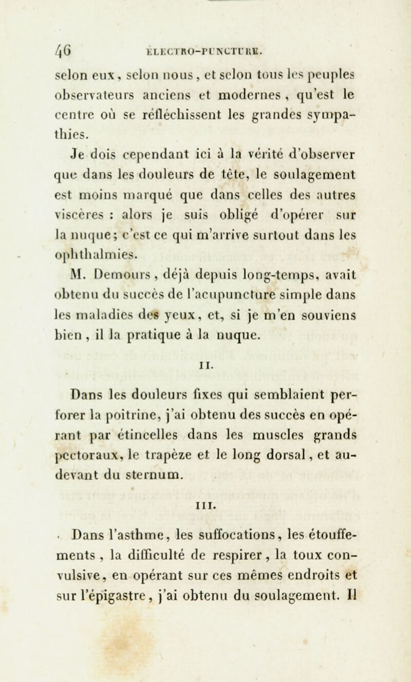 selon eux, selon nous, et selon tous les peuples observateurs anciens et modernes , qu'est le centre où se réfléchissent les grandes sympa- thies. Je dois cependant ici à la vérité d'observer que dans les douleurs de tête, le soulagement est moins marqué que dans celles des autres viscères : alors je suis obligé d'opérer sur la nuque; c'est ce qui m'arrive surtout dans les ophlhalmies. M. Demours , déjà depuis loug-temps, avait obtenu du succès de l'acupuncture simple dans les maladies des yeux, et, si je m'en souviens bien , il la pratique à la nuque. il. Dans les douleurs fixes qui semblaient per- forer la poitrine, j'ai obtenu des succès en opé- rant par étincelles dans les muscles grands pectoraux, le trapèze et le long dorsal, et au- devant du sternum. m. • Dans l'asthme, les suffocations, les étouffe- ments, la difficulté de respirer, la toux con- vulsive, en opérant sur ces mêmes endroits et sur l'épigastre , j'ai obtenu du soulagement. Il