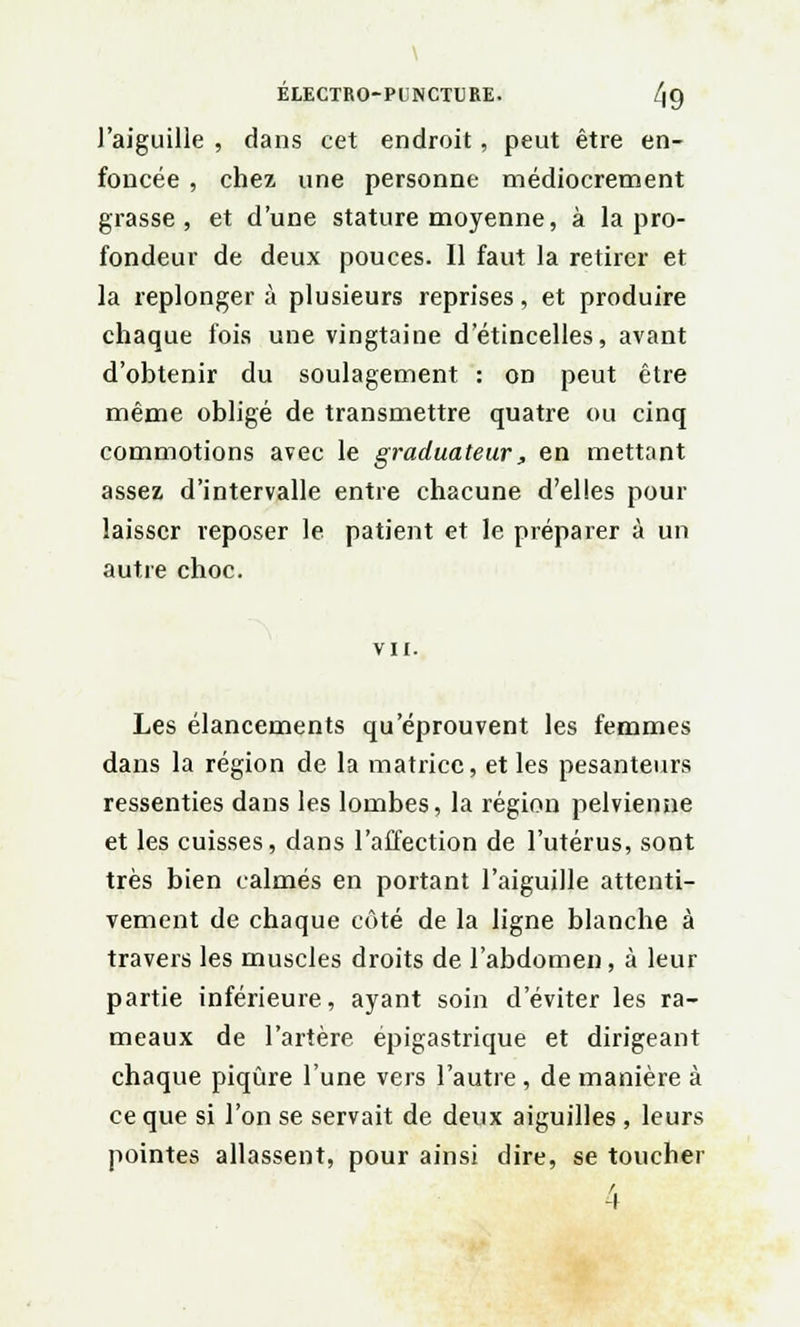 l'aiguille , dans cet endroit, peut être en- foncée , chez une personne médiocrement grasse, et d'une stature moyenne, à la pro- fondeur de deux pouces. Il faut la retirer et la replonger à plusieurs reprises, et produire chaque fois une vingtaine d'étincelles, avant d'obtenir du soulagement : on peut être même obligé de transmettre quatre ou cinq commotions avec le graduateur, en mettant assez d'intervalle entre chacune d'elles pour laisser reposer le patient et le préparer à un autre choc. vu. Les élancements qu'éprouvent les femmes dans la région de la matrice, et les pesanteurs ressenties dans les lombes, la région pelvienne et les cuisses, dans l'affection de l'utérus, sont très bien calmés en portant l'aiguille attenti- vement de chaque côté de la ligne blanche à travers les muscles droits de l'abdomen, à leur partie inférieure, ayant soin d'éviter les ra- meaux de l'artère épigastrique et dirigeant chaque piqûre l'une vers l'autre, de manière à ce que si l'on se servait de deux aiguilles, leurs pointes allassent, pour ainsi dire, se toucher