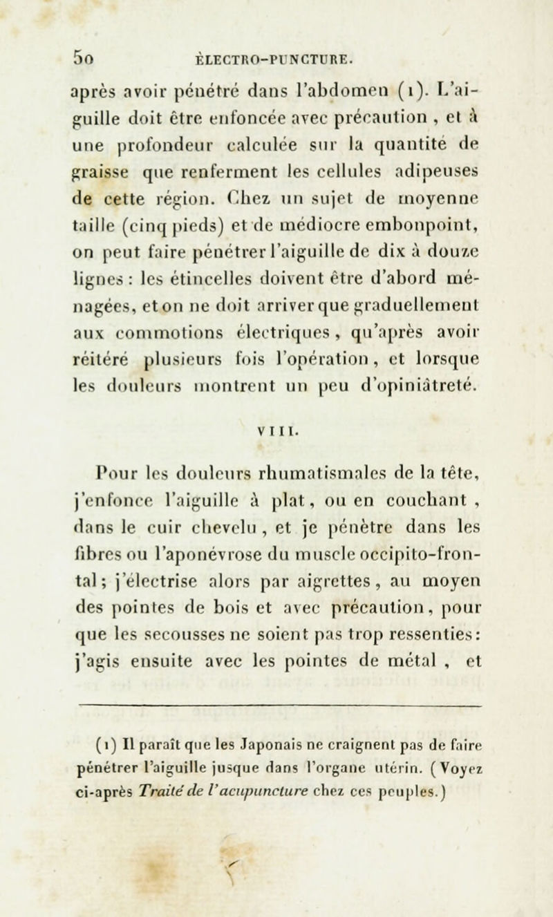 après avoir pénétré dans l'abdomen (1). L'ai- guille doit être enfoncée avec précaution , et :\ une profondeur calculée sur la quantité de graisse que renferment les cellules adipeuses de cette région. Chez un sujet de moyenne taille (cinq pieds) et de médiocre embonpoint, on peut faire pénétrer l'aiguille de dix à douze lignes : les étincelles doivent être d'abord mé- nagées, et on ne doit arriverque graduellement aux commotions électriques, qu'après avoir réitéré plusieurs fois l'opération, et lorsque les douleurs montrent un peu d'opiniâtreté. VIII. Pour les douleurs rhumatismales de la tête, j'enfonce l'aiguille à plat, ou en couchant, dans le cuir chevelu , et je pénètre dans les fibres ou l'aponévrose du muscle occipito-fron- tal ; jelectrise alors par aigrettes, au moyen des pointes de bois et avec précaution, pour que les secousses ne soient pas trop ressenties: j'agis ensuite avec les pointes de métal , et (i) Il paraît que les Japonais ne craignent pas de faire pénétrer l'aiguille jusque dans l'organe utérin. (Voyez ci-après Traitéde i'acupuncture chez ces peuples.) <■