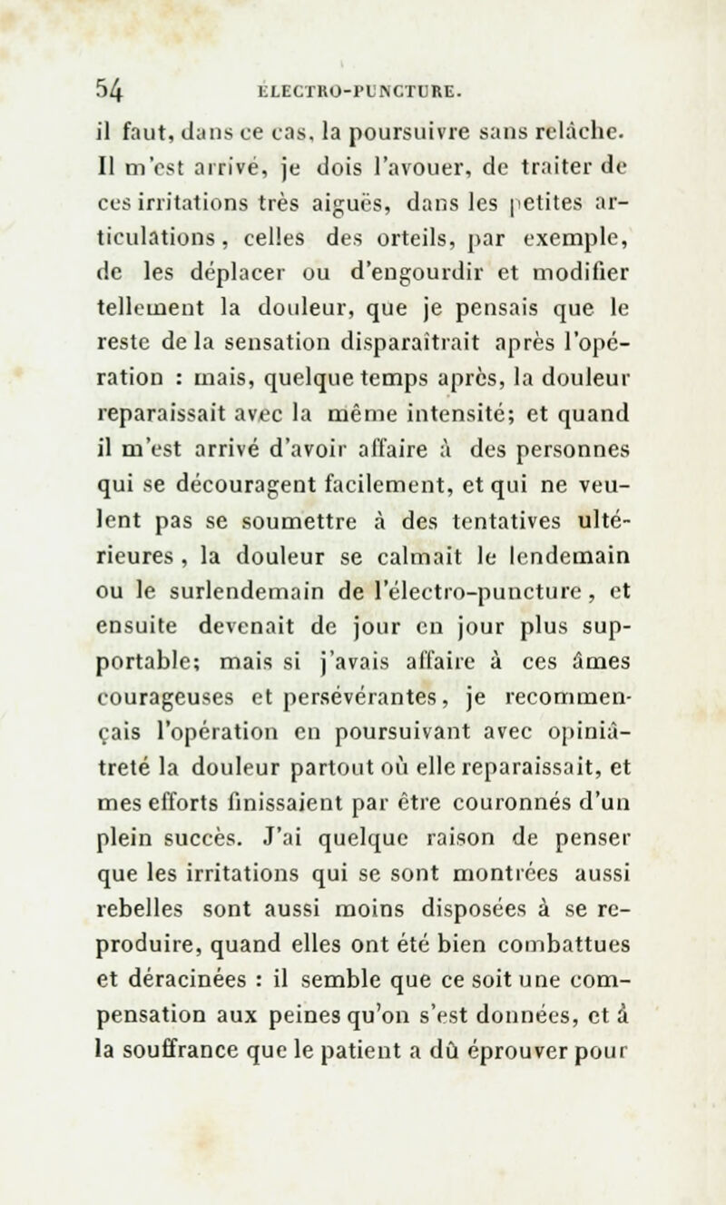 il faut, dans ce cas. la poursuivre sans relâche. Il m'est arrivé, je dois l'avouer, de traiter de ces irritations très aiguës, dans les petites ar- ticulations, celles des orteils, par exemple, de les déplacer ou d'engourdir et modifier tellement la douleur, que je pensais que le reste delà sensation disparaîtrait après l'opé- ration : mais, quelque temps après, la douleur reparaissait avec la même intensité; et quand il m'est arrivé d'avoir affaire à des personnes qui se découragent facilement, et qui ne veu- lent pas se soumettre à des tentatives ulté- rieures , la douleur se calmait le lendemain ou le surlendemain de l'électro-puncture , et ensuite devenait de jour en jour plus sup- portable; mais si j'avais affaire à ces âmes courageuses et persévérantes, je recommen- çais l'opération en poursuivant avec opiniâ- treté la douleur partout où elle reparaissait, et mes efforts finissaient par être couronnés d'un plein succès. J'ai quelque raison de penser que les irritations qui se sont montrées aussi rebelles sont aussi moins disposées à se re- produire, quand elles ont été bien combattues et déracinées : il semble que ce soit une com- pensation aux peines qu'on s'est données, et à la souffrance que le patient a dû éprouver pour
