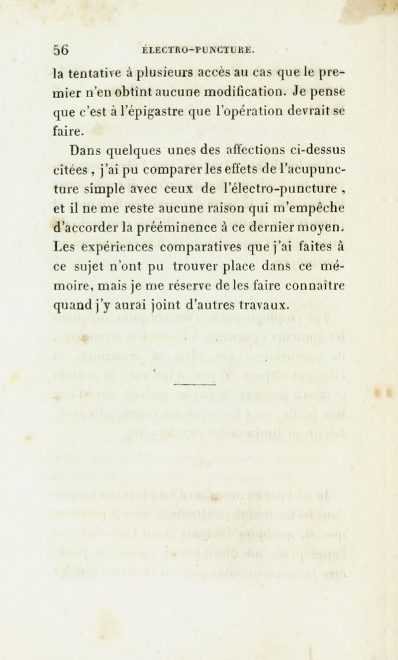 la tentative à plusieurs accès au cas que le pre- mier n'en obtînt aucune modification. Je pense que c'est à l'épigastre que l'opération devrait se faire. Dans quelques unes des affections ci-dessus citées, j'ai pu comparer les effets de l'acupunc- ture simple avec ceux de 1 electro-puncture , et il ne me reste aucune raison qui m'empêche d'accorder la prééminence à ce dernier moyen. Les expériences comparatives que j'ai faites à ce sujet n'ont pu trouver place dans ce mé- moire, mais je me réserve de les faire connaître quand j'y aurai joint d'autres travaux.
