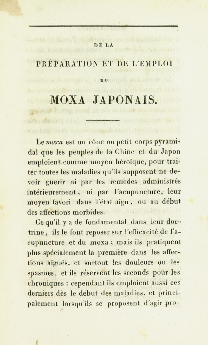 DE LA PREPARATION ET DE L'EMPLOI MOXA JAPONAIS. Lemoxa est un cône ou petit corps pyrami- dal que les peuples de la Chine et du Japon emploient, comme moyen héroïque, pour trai- ter toutes les maladies qu'ils supposent ne de- voir guérir ni par les remèdes administrés intérieurement, ni par l'acupuncture, leur moyen favori dans l'état aigu , ou au début des affections morbides. Ce qu'il y a de fondamental dans leur doc- trine , ils le font reposer sur l'efficacité de l'a- cupuncture et du moxa ; mais ils pratiquent plus spécialement la première dans les affec- tions aiguës, et surtout les douleurs ou les spasmes, et ils réservent les seconds pour les chroniques : cependant ils emploient aussi ces derniers dès le début des maladies, et princi- palement lorsqu'ils se proposent d'agir pro-