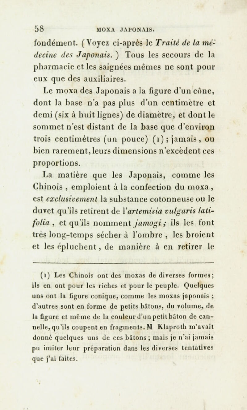 fondement. (Voyez ei-après le Traité de la mé- decine des Japonais. ) Tous les secours de la pharmacie et les saignées mêmes ne sont pour eux que des auxiliaires. Le moxa des Japonais a la figure d'un cône, dont la base n'a pas plus d'un centimètre et demi (six à huit lignes) de diamètre, et dont le sommet n'est distant de la base que d'environ trois centimètres (un pouce) (1); jamais, ou bien rarement, leurs dimensions n'excèdent ces proportions. La matière que les Japonais, comme les Chinois , emploient à la confection du moxa , est exclusivement la substance cotonneuse ou le duvet qu'ils retirent de Yartemisia vulgaris lali- folia , et qu'ils nomment jamogiî ils les font très long-temps sécher à l'ombre , les broient et les épluchent, de manière à en retirer le (1) Les Chinois ont des moxas de diverses formes; ils en ont pour les riches et pour le peuple. Quelques uns ont la figure conique, comme les moxas japonais ; d'autres sont en forme de petits bâtons, du volume, de la figure et même de la couleur d'un petit bâton de can- nelle, qu'ils coupent en fragments. M Klaproth m'avait donné quelques uns de ces butons; mais je n'ai jamais pu imiter leur préparation dans les diverses tentatives que j'ai faites.